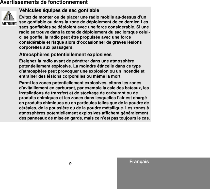 9FrançaisAvertissements de fonctionnementVéhicules équipés de sac gonflableÉvitez de monter ou de placer une radio mobile au-dessus d’un sac gonflable ou dans la zone de déploiement de ce dernier. Les sacs gonflables se déploient avec une force considérable. Si une radio se trouve dans la zone de déploiement du sac lorsque celui-ci se gonfle, la radio peut être propulsée avec une force considérable et risque alors d’occasionner de graves lésions corporelles aux passagers.Atmosphères potentiellement explosivesÉteignez la radio avant de pénétrer dans une atmosphère potentiellement explosive. La moindre étincelle dans ce type d&apos;atmosphère peut provoquer une explosion ou un incendie et entraîner des lésions corporelles ou même la mort.Parmi les zones potentiellement explosives, citons les zones d’avitaillement en carburant, par exemple la cale des bateaux, les installations de transfert et de stockage de carburant ou de produits chimiques et les zones dans lesquelles l’air est chargé en produits chimiques ou en particules telles que de la poudre de céréales, de la poussière ou de la poudre métallique. Les zones à atmosphères potentiellement explosives affichent généralement des panneaux de mise en garde, mais ce n’est pas toujours le cas.!W A R N I N G!AVERTISSEMENT