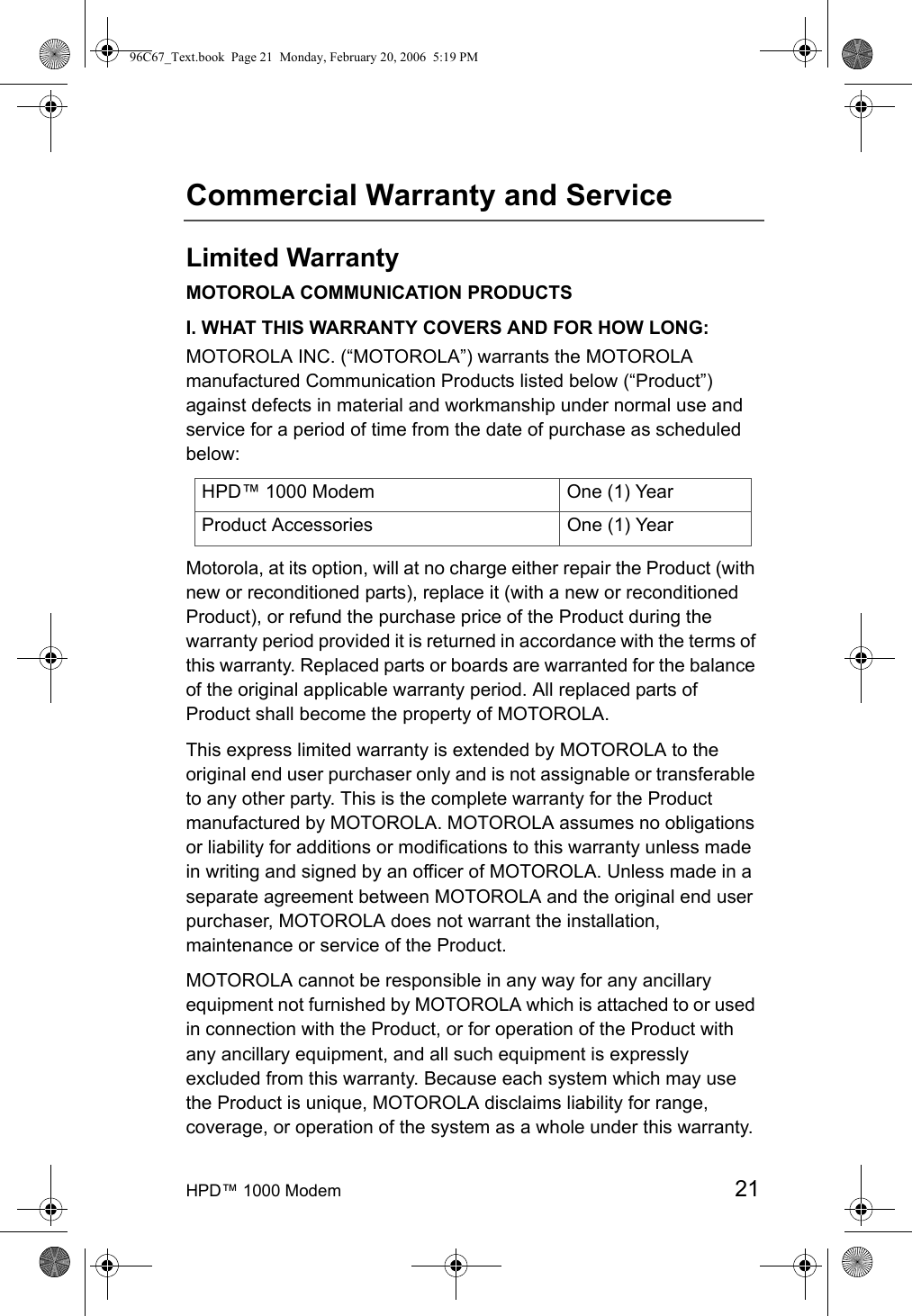 HPD™ 1000 Modem 21Commercial Warranty and ServiceLimited WarrantyMOTOROLA COMMUNICATION PRODUCTSI. WHAT THIS WARRANTY COVERS AND FOR HOW LONG:MOTOROLA INC. (“MOTOROLA”) warrants the MOTOROLA manufactured Communication Products listed below (“Product”) against defects in material and workmanship under normal use and service for a period of time from the date of purchase as scheduled below:Motorola, at its option, will at no charge either repair the Product (with new or reconditioned parts), replace it (with a new or reconditioned Product), or refund the purchase price of the Product during the warranty period provided it is returned in accordance with the terms of this warranty. Replaced parts or boards are warranted for the balance of the original applicable warranty period. All replaced parts of Product shall become the property of MOTOROLA.This express limited warranty is extended by MOTOROLA to the original end user purchaser only and is not assignable or transferable to any other party. This is the complete warranty for the Product manufactured by MOTOROLA. MOTOROLA assumes no obligations or liability for additions or modifications to this warranty unless made in writing and signed by an officer of MOTOROLA. Unless made in a separate agreement between MOTOROLA and the original end user purchaser, MOTOROLA does not warrant the installation, maintenance or service of the Product.MOTOROLA cannot be responsible in any way for any ancillary equipment not furnished by MOTOROLA which is attached to or used in connection with the Product, or for operation of the Product with any ancillary equipment, and all such equipment is expressly excluded from this warranty. Because each system which may use the Product is unique, MOTOROLA disclaims liability for range, coverage, or operation of the system as a whole under this warranty.HPD™ 1000 Modem One (1) YearProduct Accessories One (1) Year96C67_Text.book  Page 21  Monday, February 20, 2006  5:19 PM