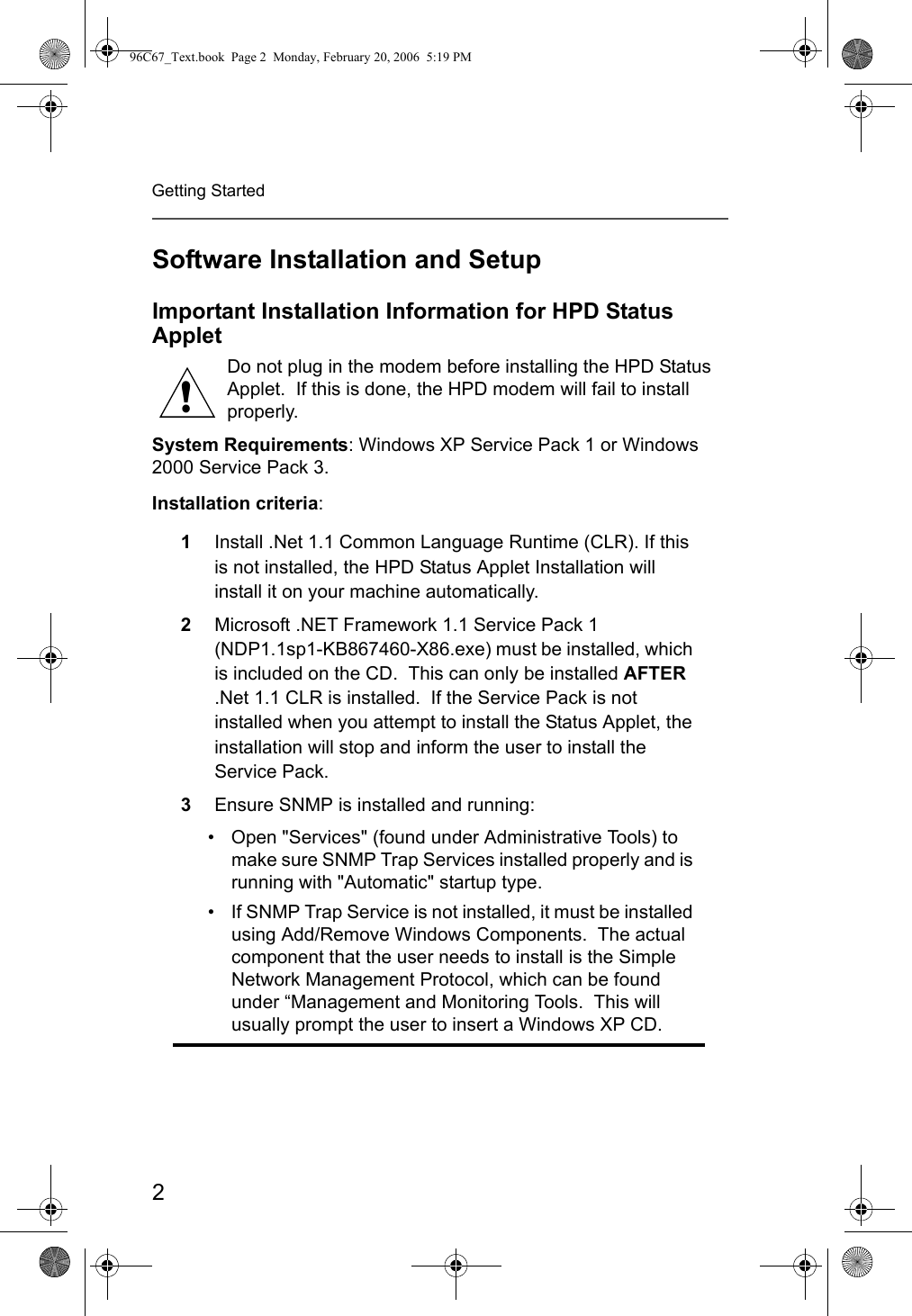 2Getting StartedSoftware Installation and SetupImportant Installation Information for HPD Status AppletDo not plug in the modem before installing the HPD Status Applet.  If this is done, the HPD modem will fail to install properly.System Requirements: Windows XP Service Pack 1 or Windows 2000 Service Pack 3.Installation criteria:1Install .Net 1.1 Common Language Runtime (CLR). If this is not installed, the HPD Status Applet Installation will install it on your machine automatically.2Microsoft .NET Framework 1.1 Service Pack 1 (NDP1.1sp1-KB867460-X86.exe) must be installed, which is included on the CD.  This can only be installed AFTER .Net 1.1 CLR is installed.  If the Service Pack is not installed when you attempt to install the Status Applet, the installation will stop and inform the user to install the Service Pack.3Ensure SNMP is installed and running:• Open &quot;Services&quot; (found under Administrative Tools) to make sure SNMP Trap Services installed properly and is running with &quot;Automatic&quot; startup type.• If SNMP Trap Service is not installed, it must be installed using Add/Remove Windows Components.  The actual component that the user needs to install is the Simple Network Management Protocol, which can be found under “Management and Monitoring Tools.  This will usually prompt the user to insert a Windows XP CD.!96C67_Text.book  Page 2  Monday, February 20, 2006  5:19 PM