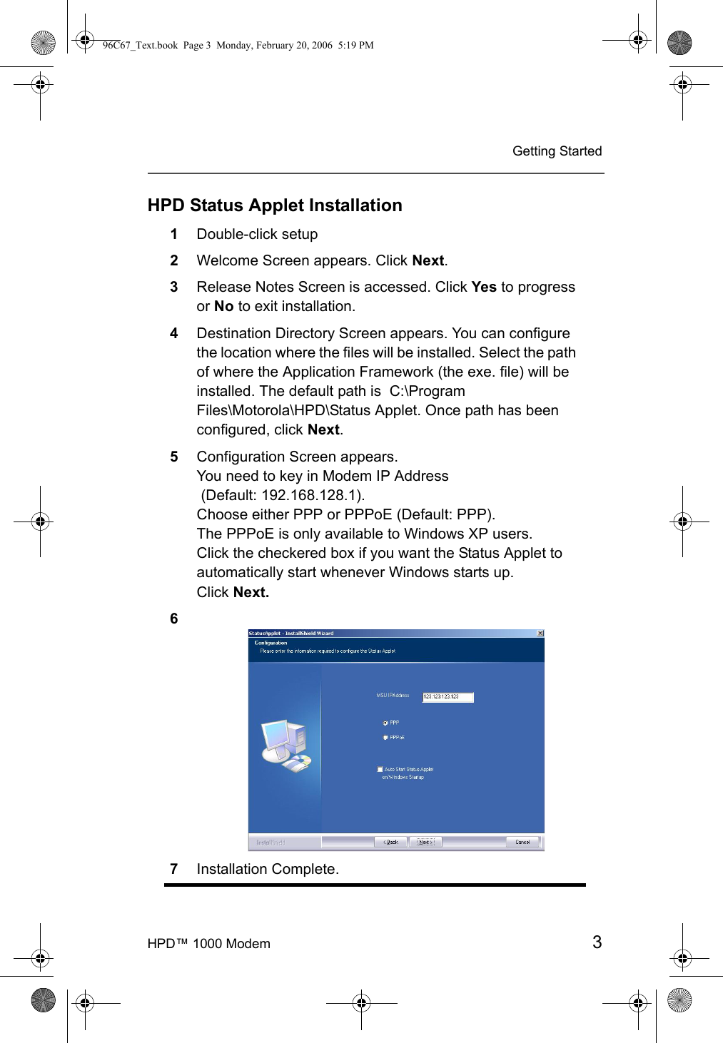 HPD™ 1000 Modem 3Getting StartedHPD Status Applet Installation1Double-click setup2Welcome Screen appears. Click Next.3Release Notes Screen is accessed. Click Yes to progress or No to exit installation. 4Destination Directory Screen appears. You can configure the location where the files will be installed. Select the path of where the Application Framework (the exe. file) will be installed. The default path is  C:\Program Files\Motorola\HPD\Status Applet. Once path has been configured, click Next.5Configuration Screen appears. You need to key in Modem IP Address (Default: 192.168.128.1). Choose either PPP or PPPoE (Default: PPP). The PPPoE is only available to Windows XP users.Click the checkered box if you want the Status Applet to automatically start whenever Windows starts up. Click Next.67Installation Complete.96C67_Text.book  Page 3  Monday, February 20, 2006  5:19 PM