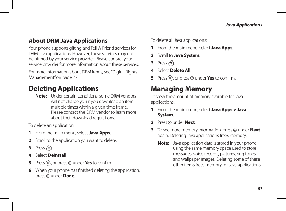 97Java ApplicationsAbout DRM Java ApplicationsYour phone supports gifting and Tell-A-Friend services for DRM Java applications. However, these services may not be oﬀered by your service provider. Please contact yourservice provider for more information about these services.For more information about DRM items, see “Digital Rights Management” on page 77.Deleting ApplicationsNote:  Under certain conditions, some DRM vendors will not charge you if you download an item multiple times within a given time frame. Please contact the DRM vendor to learn more about their download regulations.To delete an application:1  From the main menu, select Java Apps.2  Scroll to the application you want to delete.3  Press m.4  Select Deinstall.5  Press o or press A under Yes to conﬁrm.6  When your phone has ﬁnished deleting the application,press A under Done.To delete all Java applications:1  From the main menu, select Java Apps.2  Scroll to Java System.3  Press m.4  Select Delete All.5  Press o or press A under Yes to conﬁrm.Managing MemoryTo view the amount of memory available for Java applications:1  From the main menu, select Java Apps &gt; Java System.2  Press A under Next.3  To see more memory information, press A under Next again. Deleting Java applications frees memory.Note:  Java application data is stored in your phone using the same memory space used to store messages, voice records, pictures, ring tones, and wallpaper images. Deleting some of these other items frees memory for Java applications.