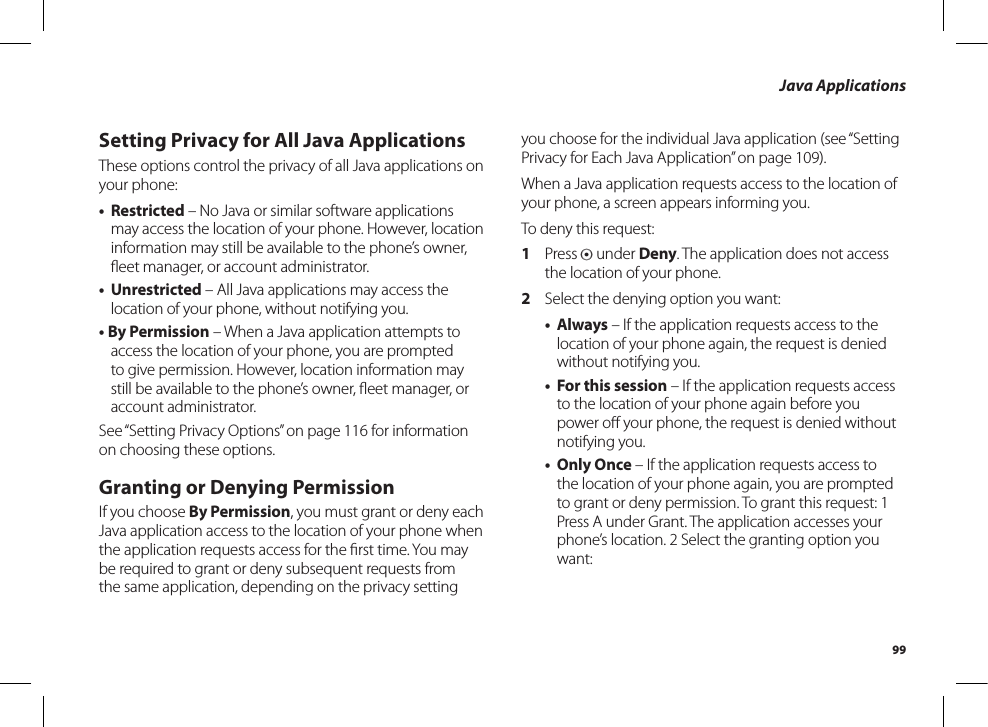 99Java ApplicationsSetting Privacy for All Java ApplicationsThese options control the privacy of all Java applications on your phone:• Restricted – No Java or similar software applications may access the location of your phone. However, location information may still be available to the phone’s owner, ﬂeet manager, or account administrator.• Unrestricted – All Java applications may access the location of your phone, without notifying you.• By Permission – When a Java application attempts to access the location of your phone, you are prompted to give permission. However, location information may still be available to the phone’s owner, ﬂeet manager, oraccount administrator.See “Setting Privacy Options” on page 116 for information on choosing these options.Granting or Denying PermissionIf you choose By Permission, you must grant or deny each Java application access to the location of your phone when the application requests access for the ﬁrst time. You maybe required to grant or deny subsequent requests from the same application, depending on the privacy setting you choose for the individual Java application (see “Setting Privacy for Each Java Application” on page 109).When a Java application requests access to the location of your phone, a screen appears informing you.To deny this request:1  Press A under Deny. The application does not access the location of your phone.2  Select the denying option you want:• Always – If the application requests access to the location of your phone again, the request is denied without notifying you.• For this session – If the application requests access to the location of your phone again before you power oﬀ your phone, the request is denied withoutnotifying you.• Only Once – If the application requests access to the location of your phone again, you are prompted to grant or deny permission. To grant this request: 1 Press A under Grant. The application accesses your phone’s location. 2 Select the granting option you want: