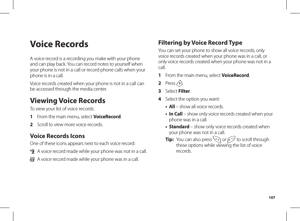 107Voice RecordsA voice record is a recording you make with your phone and can play back. You can record notes to yourself when your phone is not in a call or record phone calls when your phone is in a call.Voice records created when your phone is not in a call can be accessed through the media center. Viewing Voice RecordsTo view your list of voice records:1  From the main menu, select VoiceRecord.2  Scroll to view more voice records.Voice Records IconsOne of these icons appears next to each voice record:c  A voice record made while your phone was not in a call.+  A voice record made while your phone was in a call.Filtering by Voice Record TypeYou can set your phone to show all voice records, only voice records created when your phone was in a call, or only voice records created when your phone was not in a call.1  From the main menu, select VoiceRecord.2  Press m.3  Select Filter.4  Select the option you want:• All – show all voice records.• In Call – show only voice records created when your phone was in a call.• Standard – show only voice records created when your phone was not in a call.Tip:  You can also press * or # to scroll through these options while viewing the list of voice records.