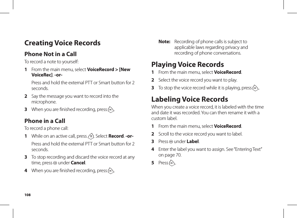 108Note:  Recording of phone calls is subject to applicable laws regarding privacy and recording of phone conversations. Playing Voice Records1  From the main menu, select VoiceRecord.2  Select the voice record you want to play.3  To stop the voice record while it is playing, press o. Labeling Voice RecordsWhen you create a voice record, it is labeled with the time and date it was recorded. You can then rename it with a custom label.1  From the main menu, select VoiceRecord.2  Scroll to the voice record you want to label.3  Press A under Label.4  Enter the label you want to assign. See “Entering Text” on page 70.5  Press o.Creating Voice RecordsPhone Not in a CallTo record a note to yourself:1  From the main menu, select VoiceRecord &gt; [New VoiceRec]. -or-  Press and hold the external PTT or Smart button for 2 seconds.2  Say the message you want to record into the microphone.3  When you are ﬁnished recording, press o. Phone in a CallTo record a phone call:1  While on an active call, press m. Select Record. -or-  Press and hold the external PTT or Smart button for 2 seconds.3  To stop recording and discard the voice record at any time, press A under Cancel.4  When you are ﬁnished recording, press o.
