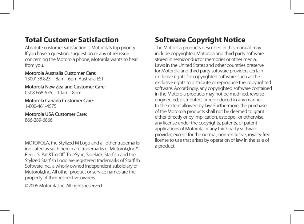 Total Customer SatisfactionAbsolute customer satisfaction is Motorola’s top priority. If you have a question, suggestion or any other issue concerning the Motorola phone, Motorola wants to hear from you.Motorola Australia Customer Care: 1300138 823  8am - 6pm Australia ESTMotorola New Zealand Customer Care: 0508 668-676  10am - 8pmMotorola Canada Customer Care: 1-800-461-4575Motorola USA Customer Care: 866-289-6866Software Copyright NoticeThe Motorola products described in this manual, may include copyrighted Motorola and third party software stored in semiconductor memories or other media. Laws in the United States and other countries preserve for Motorola and third party software providers certain exclusive rights for copyrighted software, such as the exclusive rights to distribute or reproduce the copyrighted software. Accordingly, any copyrighted software contained in the Motorola products may not be modiﬁed, reverse-engineered, distributed, or reproduced in any manner to the extent allowed by law. Furthermore, the purchase of the Motorola products shall not be deemed to grant either directly or by implication, estoppel, or otherwise, any license under the copyrights, patents, or patent applications of Motorola or any third party software provider, except for the normal, non-exclusive, royalty-free license to use that arises by operation of law in the sale of a product.MOTOROLA, the Stylized M Logo and all other trademarks indicated as such herein are trademarks of Motorola,Inc.® Reg.U.S. Pat.&amp;Tm.Oﬀ. TrueSync, Sidekick, Starﬁsh and theStylized Starﬁsh Logo are registered trademarks of StarﬁshSoftware,Inc., a wholly owned independent subsidiary of Motorola,Inc. All other product or service names are the property of their respective owners.©2006 Motorola,Inc. All rights reserved.