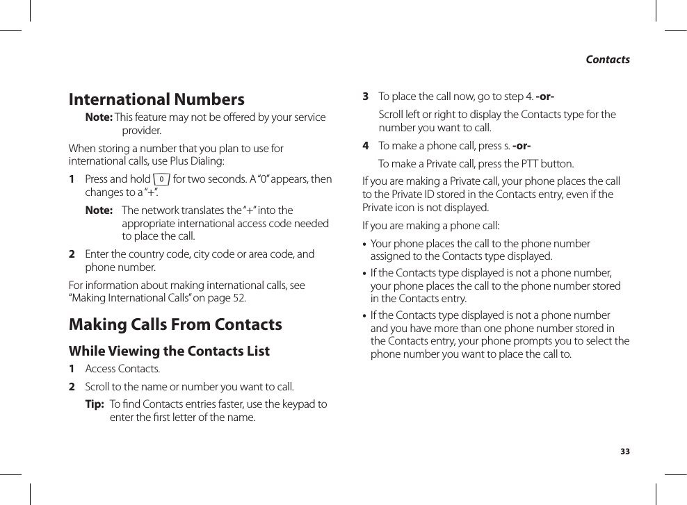 33ContactsInternational NumbersNote: This feature may not be oﬀered by your serviceprovider.When storing a number that you plan to use for international calls, use Plus Dialing:1  Press and hold 0 for two seconds. A “0” appears, then changes to a “+”.Note:  The network translates the “+” into the appropriate international access code needed to place the call.2  Enter the country code, city code or area code, and phone number.For information about making international calls, see “Making International Calls” on page 52.Making Calls From ContactsWhile Viewing the Contacts List1  Access Contacts.2  Scroll to the name or number you want to call.Tip:  To ﬁnd Contacts entries faster, use the keypad toenter the ﬁrst letter of the name.3  To place the call now, go to step 4. -or-  Scroll left or right to display the Contacts type for the number you want to call.4  To make a phone call, press s. -or-  To make a Private call, press the PTT button.If you are making a Private call, your phone places the call to the Private ID stored in the Contacts entry, even if the Private icon is not displayed.If you are making a phone call:•  Your phone places the call to the phone number assigned to the Contacts type displayed.•  If the Contacts type displayed is not a phone number, your phone places the call to the phone number stored in the Contacts entry.•  If the Contacts type displayed is not a phone number and you have more than one phone number stored in the Contacts entry, your phone prompts you to select the phone number you want to place the call to.