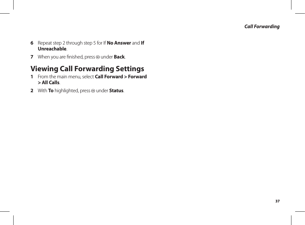 37Call Forwarding6  Repeat step 2 through step 5 for If No Answer and If Unreachable.7  When you are ﬁnished, press A under Back.Viewing Call Forwarding Settings1  From the main menu, select Call Forward &gt; Forward &gt; All Calls.2  With To highlighted, press A under Status.