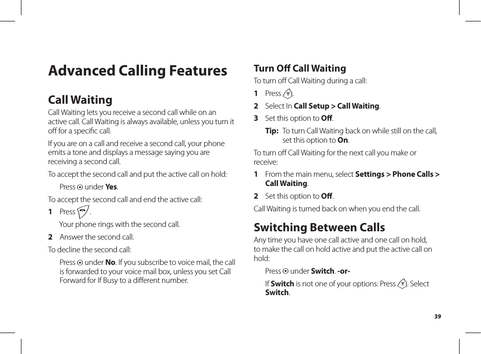 39Advanced Calling FeaturesCall WaitingCall Waiting lets you receive a second call while on an active call. Call Waiting is always available, unless you turn it oﬀ for a speciﬁc call.If you are on a call and receive a second call, your phone emits a tone and displays a message saying you are receiving a second call.To accept the second call and put the active call on hold:  Press A under Yes.To accept the second call and end the active call:1  Press e.  Your phone rings with the second call.2  Answer the second call.To decline the second call:  Press A under No. If you subscribe to voice mail, the call is forwarded to your voice mail box, unless you set Call Forward for If Busy to a diﬀerent number.Turn Oﬀ Call WaitingTo turn oﬀ Call Waiting during a call:1  Press m.2  Select In Call Setup &gt; Call Waiting.3  Set this option to Oﬀ.Tip:  To turn Call Waiting back on while still on the call, set this option to On.To turn oﬀ Call Waiting for the next call you make orreceive:1  From the main menu, select Settings &gt; Phone Calls &gt; Call Waiting.2  Set this option to Oﬀ.Call Waiting is turned back on when you end the call.Switching Between CallsAny time you have one call active and one call on hold, to make the call on hold active and put the active call on hold:  Press A under Switch. -or-  If Switch is not one of your options: Press m. Select Switch.