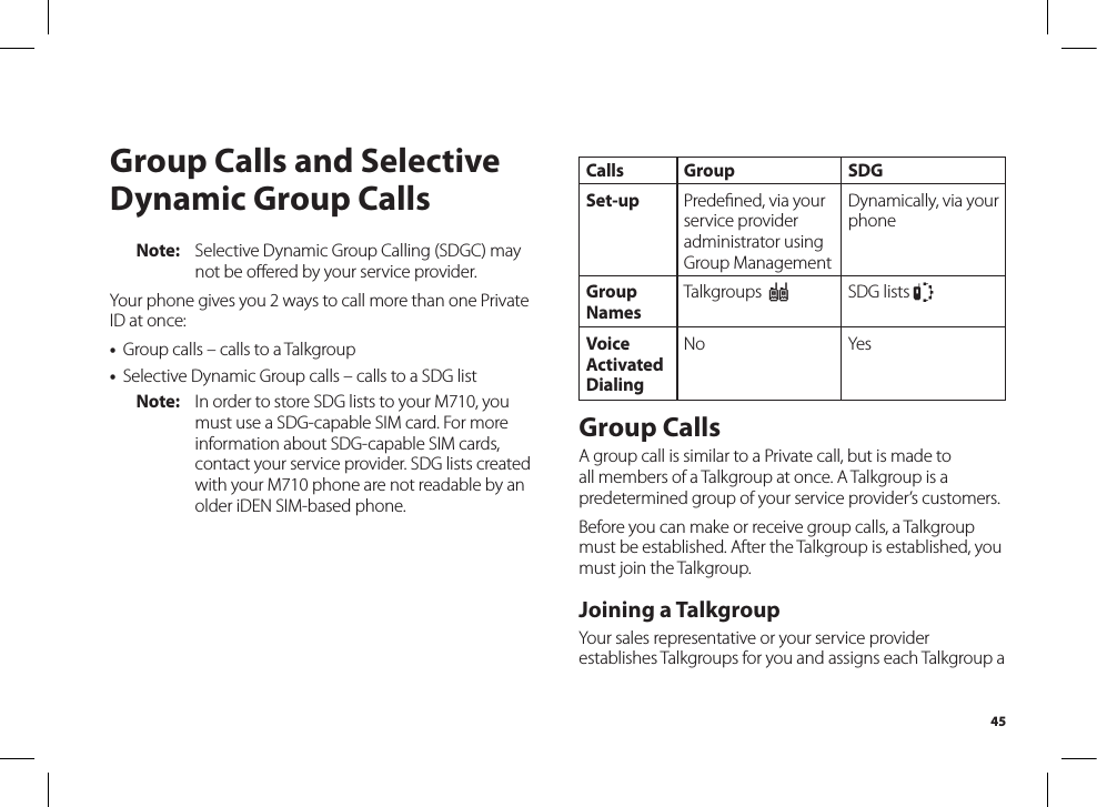 45Group Calls and Selective Dynamic Group CallsNote:  Selective Dynamic Group Calling (SDGC) may not be oﬀered by your service provider.Your phone gives you 2 ways to call more than one Private ID at once:•  Group calls – calls to a Talkgroup•  Selective Dynamic Group calls – calls to a SDG listNote:  In order to store SDG lists to your M710, you must use a SDG-capable SIM card. For more information about SDG-capable SIM cards, contact your service provider. SDG lists created with your M710 phone are not readable by an older iDEN SIM-based phone.Calls Group SDGSet-up Predeﬁned, via yourservice provider administrator using Group ManagementDynamically, via your phoneGroup NamesTalkgroups  ISDG lists SVoice Activated DialingNo YesGroup CallsA group call is similar to a Private call, but is made to all members of a Talkgroup at once. A Talkgroup is a predetermined group of your service provider’s customers.Before you can make or receive group calls, a Talkgroup must be established. After the Talkgroup is established, you must join the Talkgroup.Joining a Talkgroup Your sales representative or your service provider establishes Talkgroups for you and assigns each Talkgroup a 