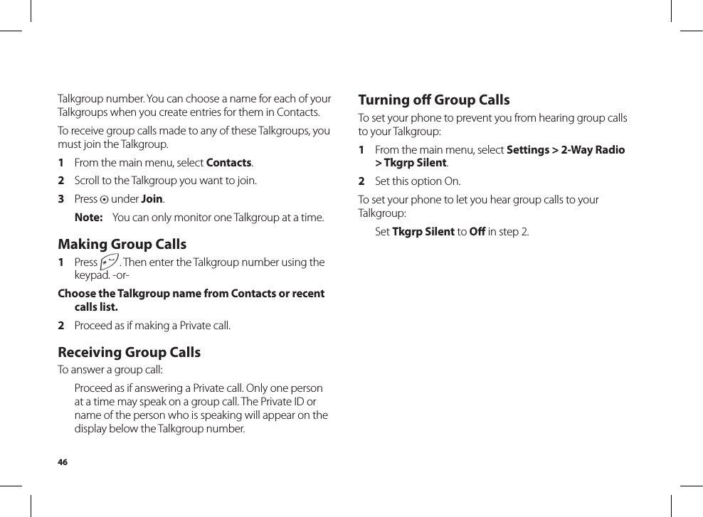 46Turning oﬀ Group CallsTo set your phone to prevent you from hearing group calls to your Talkgroup:1  From the main menu, select Settings &gt; 2-Way Radio &gt; Tkgrp Silent.2  Set this option On.To set your phone to let you hear group calls to your Talkgroup:  Set Tkgrp Silent to Oﬀ in step 2.Talkgroup number. You can choose a name for each of your Talkgroups when you create entries for them in Contacts.To receive group calls made to any of these Talkgroups, you must join the Talkgroup.1  From the main menu, select Contacts.2  Scroll to the Talkgroup you want to join.3  Press A under Join.Note:  You can only monitor one Talkgroup at a time.Making Group Calls1  Press #. Then enter the Talkgroup number using the keypad. -or-Choose the Talkgroup name from Contacts or recent calls list.2  Proceed as if making a Private call.Receiving Group CallsTo answer a group call:  Proceed as if answering a Private call. Only one person at a time may speak on a group call. The Private ID or name of the person who is speaking will appear on the display below the Talkgroup number.