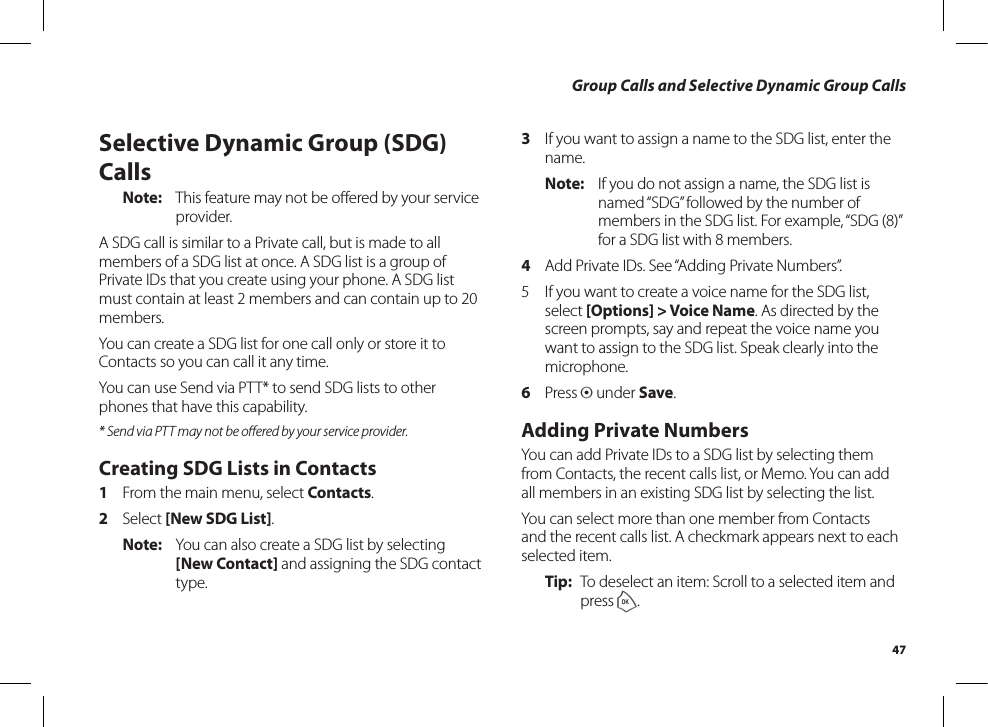 47Group Calls and Selective Dynamic Group CallsSelective Dynamic Group (SDG) CallsNote:  This feature may not be oﬀered by your serviceprovider.A SDG call is similar to a Private call, but is made to all members of a SDG list at once. A SDG list is a group of Private IDs that you create using your phone. A SDG list must contain at least 2 members and can contain up to 20 members.You can create a SDG list for one call only or store it to Contacts so you can call it any time.You can use Send via PTT* to send SDG lists to other phones that have this capability.* Send via PTT may not be oﬀered by your service provider.Creating SDG Lists in Contacts1  From the main menu, select Contacts.2  Select [New SDG List].Note:  You can also create a SDG list by selecting [New Contact] and assigning the SDG contact type.3  If you want to assign a name to the SDG list, enter the name.Note:  If you do not assign a name, the SDG list is named “SDG” followed by the number of members in the SDG list. For example, “SDG (8)” for a SDG list with 8 members.4  Add Private IDs. See “Adding Private Numbers”.5  If you want to create a voice name for the SDG list, select [Options] &gt; Voice Name. As directed by the screen prompts, say and repeat the voice name you want to assign to the SDG list. Speak clearly into the microphone.6  Press A under Save.Adding Private NumbersYou can add Private IDs to a SDG list by selecting them from Contacts, the recent calls list, or Memo. You can add all members in an existing SDG list by selecting the list.You can select more than one member from Contacts and the recent calls list. A checkmark appears next to each selected item.Tip:  To deselect an item: Scroll to a selected item and press o.