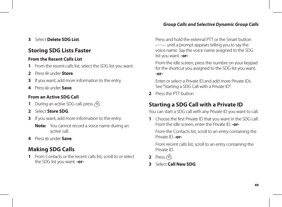 49Group Calls and Selective Dynamic Group Calls3  Select Delete SDG List.Storing SDG Lists FasterFrom the Recent Calls List1  From the recent calls list, select the SDG list you want.2  Press A under Store.3  If you want, add more information to the entry.4  Press A under Save.From an Active SDG Call1  During an active SDG call, press m.2  Select Store SDG.3  If you want, add more information to the entry.Note:  You cannot record a voice name during an active call.4  Press A under Save.Making SDG Calls1  From Contacts or the recent calls list, scroll to or select the SDG list you want. -or-  Press and hold the external PTT or the Smart button . until a prompt appears telling you to say the voice name. Say the voice name assigned to the SDG list you want. -or-  From the idle screen, press the number on your keypad for the shortcut you assigned to the SDG list you want. -or-  Enter or select a Private ID and add more Private IDs. See “Starting a SDG Call with a Private ID”.2   Press the PTT button.Starting a SDG Call with a Private IDYou can start a SDG call with any Private ID you want to call.1  Choose the ﬁrst Private ID that you want in the SDG call:From the idle screen, enter the Private ID. -or-  From the Contacts list, scroll to an entry containing the Private ID. -or-  From recent calls list, scroll to an entry containing the Private ID.2  Press m.3  Select Call New SDG.