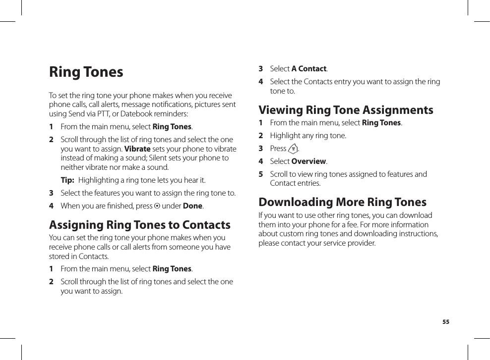 55Ring TonesTo set the ring tone your phone makes when you receive phone calls, call alerts, message notiﬁcations, pictures sentusing Send via PTT, or Datebook reminders:1  From the main menu, select Ring Tones.2  Scroll through the list of ring tones and select the one you want to assign. Vibrate sets your phone to vibrate instead of making a sound; Silent sets your phone to neither vibrate nor make a sound.Tip:  Highlighting a ring tone lets you hear it.3  Select the features you want to assign the ring tone to.4  When you are ﬁnished, press A under Done.Assigning Ring Tones to ContactsYou can set the ring tone your phone makes when you receive phone calls or call alerts from someone you have stored in Contacts.1  From the main menu, select Ring Tones.2  Scroll through the list of ring tones and select the one you want to assign.3  Select A Contact.4  Select the Contacts entry you want to assign the ring tone to.Viewing Ring Tone Assignments1  From the main menu, select Ring Tones.2  Highlight any ring tone.3  Press m.4  Select Overview.5  Scroll to view ring tones assigned to features and Contact entries.Downloading More Ring TonesIf you want to use other ring tones, you can download them into your phone for a fee. For more information about custom ring tones and downloading instructions, please contact your service provider.
