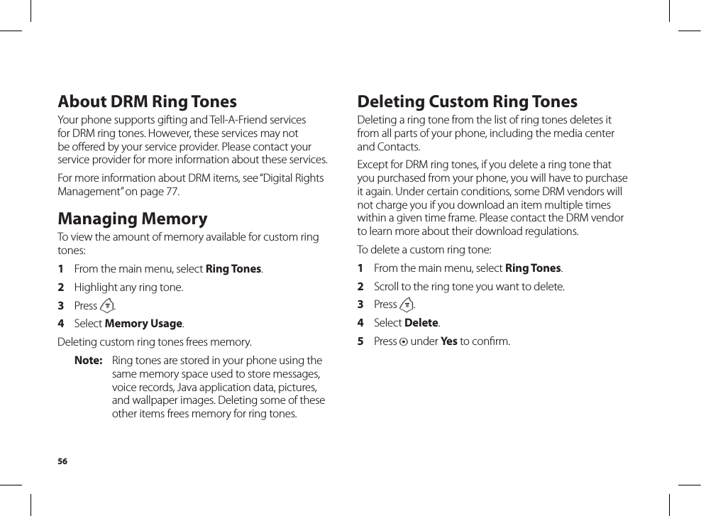 56About DRM Ring TonesYour phone supports gifting and Tell-A-Friend services for DRM ring tones. However, these services may not be oﬀered by your service provider. Please contact yourservice provider for more information about these services.For more information about DRM items, see “Digital Rights Management” on page 77.Managing MemoryTo view the amount of memory available for custom ring tones:1  From the main menu, select Ring Tones.2  Highlight any ring tone.3  Press m.4  Select Memory Usage.Deleting custom ring tones frees memory.Note:  Ring tones are stored in your phone using the same memory space used to store messages, voice records, Java application data, pictures, and wallpaper images. Deleting some of these other items frees memory for ring tones.Deleting Custom Ring TonesDeleting a ring tone from the list of ring tones deletes it from all parts of your phone, including the media center and Contacts.Except for DRM ring tones, if you delete a ring tone that you purchased from your phone, you will have to purchase it again. Under certain conditions, some DRM vendors will not charge you if you download an item multiple times within a given time frame. Please contact the DRM vendor to learn more about their download regulations.To delete a custom ring tone:1  From the main menu, select Ring Tones.2  Scroll to the ring tone you want to delete.3  Press m.4  Select Delete.5  Press A under Yes to conﬁrm.