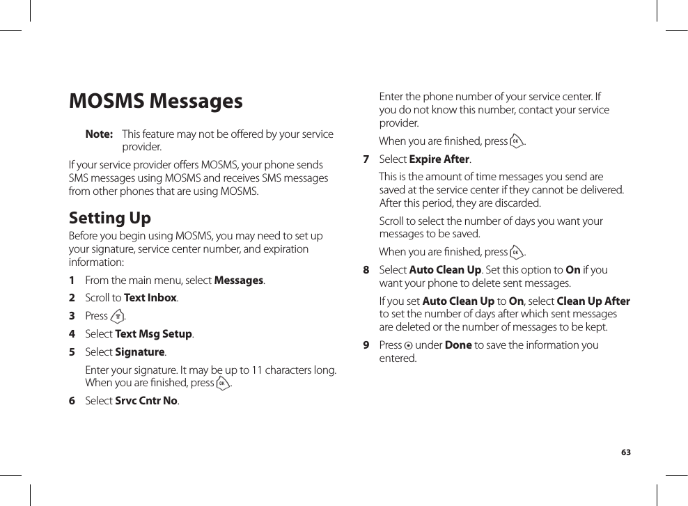 63MOSMS MessagesNote:  This feature may not be oﬀered by your serviceprovider.If your service provider oﬀers MOSMS, your phone sendsSMS messages using MOSMS and receives SMS messages from other phones that are using MOSMS.Setting UpBefore you begin using MOSMS, you may need to set up your signature, service center number, and expiration information:1  From the main menu, select Messages.2  Scroll to Text Inbox.3  Press m.4  Select Text Msg Setup.5  Select Signature.  Enter your signature. It may be up to 11 characters long. When you are ﬁnished, press o.6  Select Srvc Cntr No.  Enter the phone number of your service center. If you do not know this number, contact your service provider.  When you are ﬁnished, press o.7  Select Expire After.  This is the amount of time messages you send are saved at the service center if they cannot be delivered. After this period, they are discarded.  Scroll to select the number of days you want your messages to be saved.  When you are ﬁnished, press o.8  Select Auto Clean Up. Set this option to On if you want your phone to delete sent messages.  If you set Auto Clean Up to On, select Clean Up After to set the number of days after which sent messages are deleted or the number of messages to be kept.9  Press A under Done to save the information you entered.
