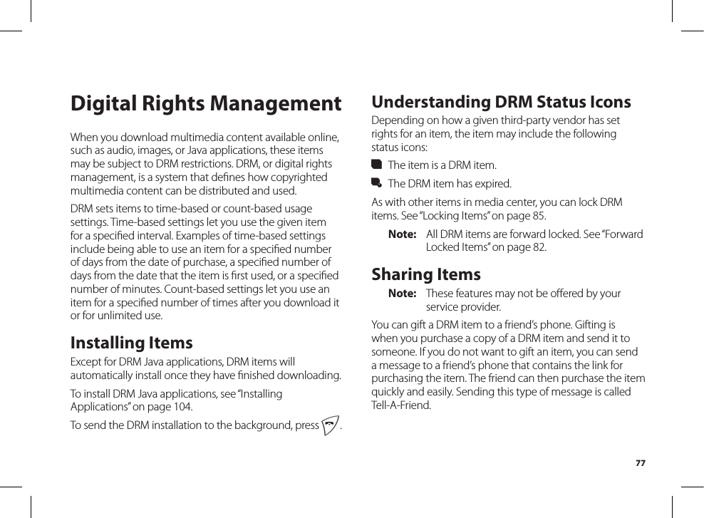 77Digital Rights ManagementWhen you download multimedia content available online, such as audio, images, or Java applications, these items may be subject to DRM restrictions. DRM, or digital rights management, is a system that deﬁnes how copyrightedmultimedia content can be distributed and used.DRM sets items to time-based or count-based usage settings. Time-based settings let you use the given item for a speciﬁed interval. Examples of time-based settingsinclude being able to use an item for a speciﬁed numberof days from the date of purchase, a speciﬁed number ofdays from the date that the item is ﬁrst used, or a speciﬁednumber of minutes. Count-based settings let you use an item for a speciﬁed number of times after you download itor for unlimited use.Installing ItemsExcept for DRM Java applications, DRM items will automatically install once they have ﬁnished downloading.To install DRM Java applications, see “Installing Applications” on page 104.To send the DRM installation to the background, press e.Understanding DRM Status IconsDepending on how a given third-party vendor has set rights for an item, the item may include the following status icons:c  The item is a DRM item.g  The DRM item has expired.As with other items in media center, you can lock DRM items. See “Locking Items” on page 85.Note:  All DRM items are forward locked. See “Forward Locked Items” on page 82.Sharing ItemsNote:  These features may not be oﬀered by yourservice provider.You can gift a DRM item to a friend’s phone. Gifting is when you purchase a copy of a DRM item and send it to someone. If you do not want to gift an item, you can send a message to a friend’s phone that contains the link for purchasing the item. The friend can then purchase the item quickly and easily. Sending this type of message is called Tell-A-Friend.