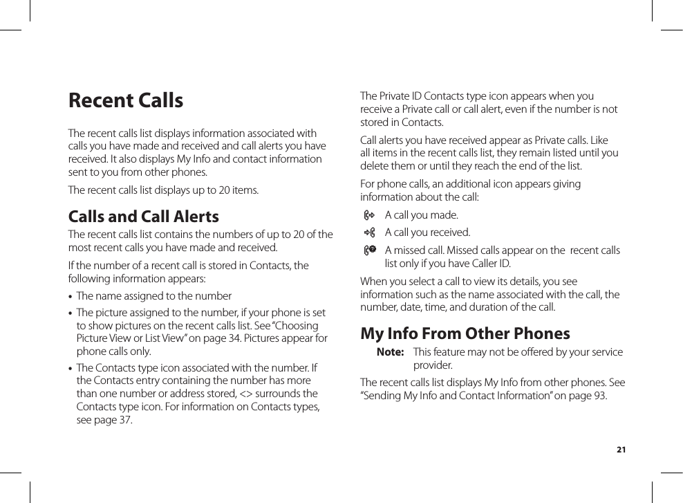 21Recent CallsThe recent calls list displays information associated with calls you have made and received and call alerts you have received. It also displays My Info and contact information sent to you from other phones.The recent calls list displays up to 20 items.Calls and Call AlertsThe recent calls list contains the numbers of up to 20 of the most recent calls you have made and received.If the number of a recent call is stored in Contacts, the following information appears:•  The name assigned to the number•  The picture assigned to the number, if your phone is set to show pictures on the recent calls list. See “Choosing Picture View or List View” on page 34. Pictures appear for phone calls only.•  The Contacts type icon associated with the number. If the Contacts entry containing the number has more than one number or address stored, &lt;&gt; surrounds the Contacts type icon. For information on Contacts types, see page 37.The Private ID Contacts type icon appears when you receive a Private call or call alert, even if the number is not stored in Contacts.Call alerts you have received appear as Private calls. Like all items in the recent calls list, they remain listed until you delete them or until they reach the end of the list.For phone calls, an additional icon appears giving information about the call:X  A call you made.W  A call you received.V  A missed call. Missed calls appear on the  recent calls list only if you have Caller ID.When you select a call to view its details, you see information such as the name associated with the call, the number, date, time, and duration of the call.My Info From Other PhonesNote:  This feature may not be oﬀered by your serviceprovider.The recent calls list displays My Info from other phones. See “Sending My Info and Contact Information” on page 93.