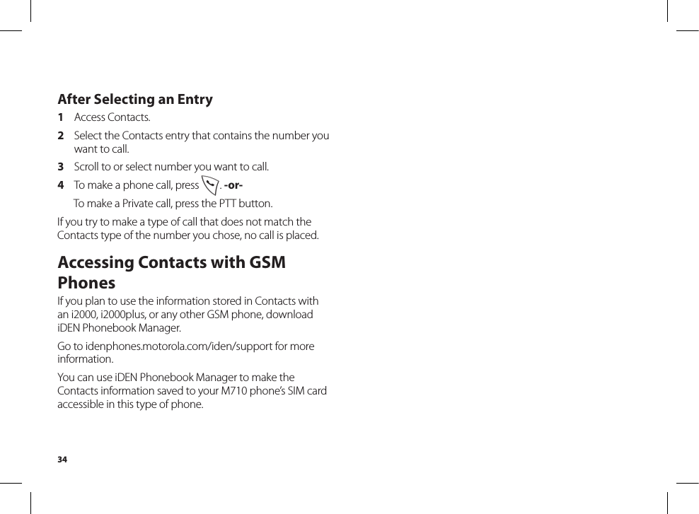 34After Selecting an Entry1  Access Contacts.2  Select the Contacts entry that contains the number you want to call.3  Scroll to or select number you want to call.4  To make a phone call, press s. -or-  To make a Private call, press the PTT button.If you try to make a type of call that does not match the Contacts type of the number you chose, no call is placed.Accessing Contacts with GSM PhonesIf you plan to use the information stored in Contacts with an i2000, i2000plus, or any other GSM phone, download iDEN Phonebook Manager.Go to idenphones.motorola.com/iden/support for more information.You can use iDEN Phonebook Manager to make the Contacts information saved to your M710 phone’s SIM card accessible in this type of phone.