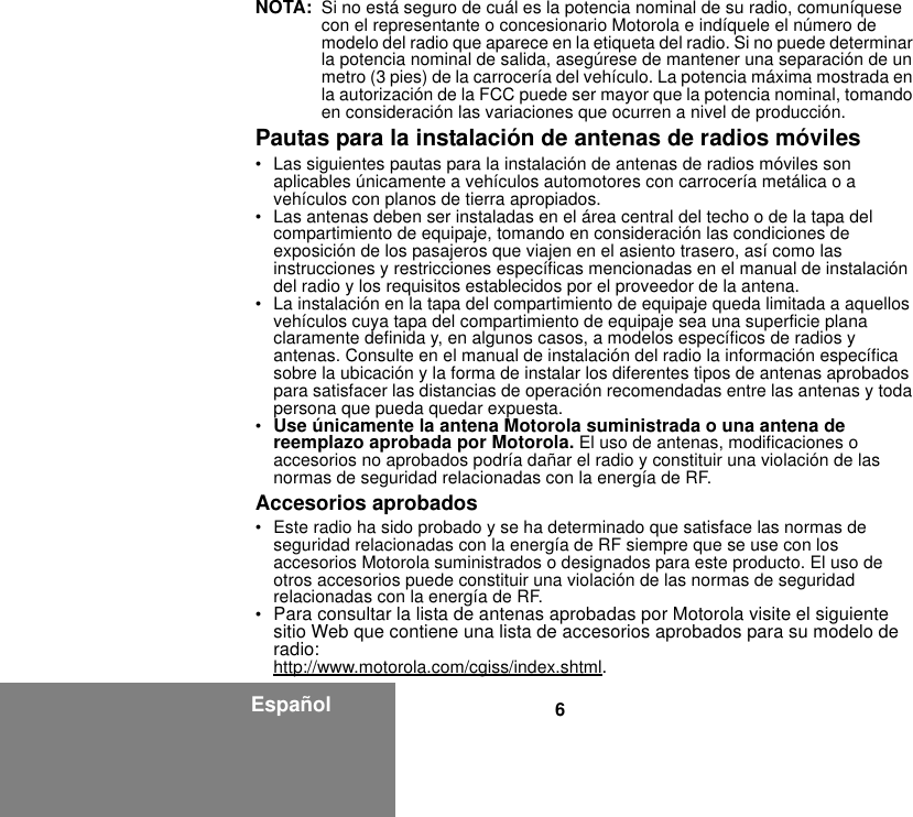 6EspañolNOTA: Si no está seguro de cuál es la potencia nominal de su radio, comuníquese con el representante o concesionario Motorola e indíquele el número de modelo del radio que aparece en la etiqueta del radio. Si no puede determinar la potencia nominal de salida, asegúrese de mantener una separación de un metro (3 pies) de la carrocería del vehículo. La potencia máxima mostrada en la autorización de la FCC puede ser mayor que la potencia nominal, tomando en consideración las variaciones que ocurren a nivel de producción. Pautas para la instalación de antenas de radios móviles• Las siguientes pautas para la instalación de antenas de radios móviles son aplicables únicamente a vehículos automotores con carrocería metálica o a vehículos con planos de tierra apropiados.• Las antenas deben ser instaladas en el área central del techo o de la tapa del compartimiento de equipaje, tomando en consideración las condiciones de exposición de los pasajeros que viajen en el asiento trasero, así como las instrucciones y restricciones específicas mencionadas en el manual de instalación del radio y los requisitos establecidos por el proveedor de la antena.• La instalación en la tapa del compartimiento de equipaje queda limitada a aquellos vehículos cuya tapa del compartimiento de equipaje sea una superficie plana claramente definida y, en algunos casos, a modelos específicos de radios y antenas. Consulte en el manual de instalación del radio la información específica sobre la ubicación y la forma de instalar los diferentes tipos de antenas aprobados para satisfacer las distancias de operación recomendadas entre las antenas y toda persona que pueda quedar expuesta.•Use únicamente la antena Motorola suministrada o una antena de reemplazo aprobada por Motorola. El uso de antenas, modificaciones o accesorios no aprobados podría dañar el radio y constituir una violación de las normas de seguridad relacionadas con la energía de RF.Accesorios aprobados• Este radio ha sido probado y se ha determinado que satisface las normas de seguridad relacionadas con la energía de RF siempre que se use con los accesorios Motorola suministrados o designados para este producto. El uso de otros accesorios puede constituir una violación de las normas de seguridad relacionadas con la energía de RF. •Para consultar la lista de antenas aprobadas por Motorola visite el siguiente sitio Web que contiene una lista de accesorios aprobados para su modelo de radio: http://www.motorola.com/cgiss/index.shtml.