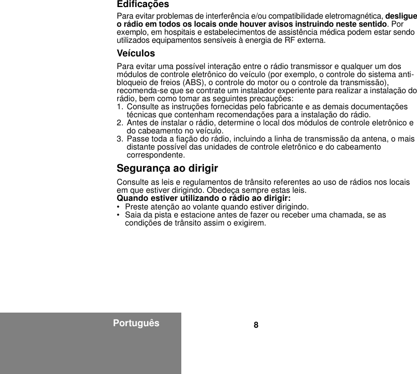 8PortuguêsEdificaçõesPara evitar problemas de interferência e/ou compatibilidade eletromagnética, desligue o rádio em todos os locais onde houver avisos instruindo neste sentido. Por exemplo, em hospitais e estabelecimentos de assistência médica podem estar sendo utilizados equipamentos sensíveis à energia de RF externa.VeículosPara evitar uma possível interação entre o rádio transmissor e qualquer um dos módulos de controle eletrônico do veículo (por exemplo, o controle do sistema anti-bloqueio de freios (ABS), o controle do motor ou o controle da transmissão), recomenda-se que se contrate um instalador experiente para realizar a instalação do rádio, bem como tomar as seguintes precauções: 1. Consulte as instruções fornecidas pelo fabricante e as demais documentações técnicas que contenham recomendações para a instalação do rádio. 2. Antes de instalar o rádio, determine o local dos módulos de controle eletrônico e do cabeamento no veículo.3. Passe toda a fiação do rádio, incluindo a linha de transmissão da antena, o mais distante possível das unidades de controle eletrônico e do cabeamento correspondente.Segurança ao dirigirConsulte as leis e regulamentos de trânsito referentes ao uso de rádios nos locais em que estiver dirigindo. Obedeça sempre estas leis.Quando estiver utilizando o rádio ao dirigir:• Preste atenção ao volante quando estiver dirigindo.• Saia da pista e estacione antes de fazer ou receber uma chamada, se as condições de trânsito assim o exigirem.