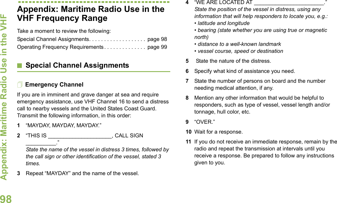 Appendix: Maritime Radio Use in the VHF English98Appendix: Maritime Radio Use in the VHF Frequency RangeTake a moment to review the following:Special Channel Assignments. . . . . . . . . . . . . . . . . . . page 98Operating Frequency Requirements . . . . . . . . . . . . . . page 99Special Channel AssignmentsEmergency ChannelIf you are in imminent and grave danger at sea and require emergency assistance, use VHF Channel 16 to send a distress call to nearby vessels and the United States Coast Guard. Transmit the following information, in this order:1“MAYDAY, MAYDAY, MAYDAY.”2“THIS IS _____________________, CALL SIGN __________.”State the name of the vessel in distress 3 times, followed by the call sign or other identification of the vessel, stated 3 times.3Repeat “MAYDAY” and the name of the vessel.4“WE ARE LOCATED AT _______________________.” State the position of the vessel in distress, using any information that will help responders to locate you, e.g.:• latitude and longitude• bearing (state whether you are using true or magnetic north)• distance to a well-known landmark • vessel course, speed or destination 5 State the nature of the distress.6Specify what kind of assistance you need. 7State the number of persons on board and the number needing medical attention, if any. 8Mention any other information that would be helpful to responders, such as type of vessel, vessel length and/or tonnage, hull color, etc.9“OVER.” 10 Wait for a response. 11 If you do not receive an immediate response, remain by the radio and repeat the transmission at intervals until you receive a response. Be prepared to follow any instructions given to you.