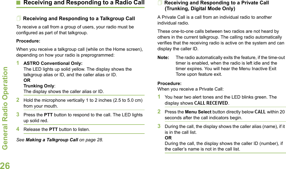 General Radio OperationEnglish26Receiving and Responding to a Radio CallReceiving and Responding to a Talkgroup CallTo receive a call from a group of users, your radio must be configured as part of that talkgroup.Procedure:When you receive a talkgroup call (while on the Home screen), depending on how your radio is preprogrammed:1ASTRO Conventional Only:The LED lights up solid yellow. The display shows the talkgroup alias or ID, and the caller alias or ID.ORTrunking Only:The display shows the caller alias or ID.2Hold the microphone vertically 1 to 2 inches (2.5 to 5.0 cm) from your mouth.3Press the PTT button to respond to the call. The LED lights up solid red.4Release the PTT button to listen.See Making a Talkgroup Call on page 28. Receiving and Responding to a Private Call (Trunking, Digital Mode Only)A Private Call is a call from an individual radio to another individual radio.These one-to-one calls between two radios are not heard by others in the current talkgroup. The calling radio automatically verifies that the receiving radio is active on the system and can display the caller ID.Note: The radio automatically exits the feature, if the time-out timer is enabled, when the radio is left idle and the timer expires. You will hear the Menu Inactive Exit Tone upon feature exit.Procedure: When you receive a Private Call:1You hear two alert tones and the LED blinks green. The display shows CALL RECEIVED. 2Press the Menu Select button directly below CALL within 20 seconds after the call indicators begin.3During the call, the display shows the caller alias (name), if it is in the call list.ORDuring the call, the display shows the caller ID (number), if the caller’s name is not in the call list.