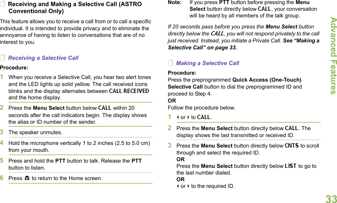 Advanced FeaturesEnglish33Receiving and Making a Selective Call (ASTRO Conventional Only)This feature allows you to receive a call from or to call a specific individual. It is intended to provide privacy and to eliminate the annoyance of having to listen to conversations that are of no interest to you.Receiving a Selective CallProcedure:1When you receive a Selective Call, you hear two alert tones and the LED lights up solid yellow. The call received icons blinks and the display alternates between CALL RECEIVED and the home display.2Press the Menu Select button below CALL within 20 seconds after the call indicators begin. The display shows the alias or ID number of the sender.3The speaker unmutes.4Hold the microphone vertically 1 to 2 inches (2.5 to 5.0 cm) from your mouth.5Press and hold the PTT button to talk. Release the PTT button to listen.6Press H to return to the Home screen.Note: If you press PTT button before pressing the Menu Select button directly below CALL, your conversation will be heard by all members of the talk group.If 20 seconds pass before you press the Menu Select button directly below the CALL, you will not respond privately to the call just received. Instead, you initiate a Private Call. See “Making a Selective Call” on page 33. Making a Selective CallProcedure:Press the preprogrammed Quick Access (One-Touch) Selective Call button to dial the preprogrammed ID and proceed to Step 4.ORFollow the procedure below.1&lt; or &gt; to CALL.2Press the Menu Select button directly below CALL. The display shows the last transmitted or received ID.3Press the Menu Select button directly below CNTS to scroll through and select the required ID.ORPress the Menu Select button directly below LIST to go to the last number dialed.OR&lt; or &gt; to the required ID.