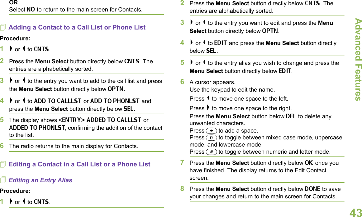 Advanced FeaturesEnglish43ORSelect NO to return to the main screen for Contacts.Adding a Contact to a Call List or Phone ListProcedure:1&gt; or &lt; to CNTS.2Press the Menu Select button directly below CNTS. The entries are alphabetically sorted.3&gt; or &lt; to the entry you want to add to the call list and press the Menu Select button directly below OPTN.4&gt; or &lt; to ADD TO CALLLST or ADD TO PHONLST and press the Menu Select button directly below SEL.5The display shows &lt;ENTRY&gt; ADDED TO CALLLST or ADDED TO PHONLST, confirming the addition of the contact to the list.6The radio returns to the main display for Contacts.Editing a Contact in a Call List or a Phone ListEditing an Entry AliasProcedure:1&gt; or &lt; to CNTS.2Press the Menu Select button directly below CNTS. The entries are alphabetically sorted.3&gt; or &lt; to the entry you want to edit and press the Menu Select button directly below OPTN.4&gt; or &lt; to EDIT and press the Menu Select button directly below SEL.5&gt; or &lt; to the entry alias you wish to change and press the Menu Select button directly below EDIT.6A cursor appears.Use the keypad to edit the name.Press &lt; to move one space to the left. Press &gt; to move one space to the right.Press the Menu Select button below DEL to delete any unwanted characters.Press * to add a space.Press 0 to toggle between mixed case mode, uppercase mode, and lowercase mode.Press # to toggle between numeric and letter mode.7Press the Menu Select button directly below OK once you have finished. The display returns to the Edit Contact screen.8Press the Menu Select button directly below DONE to save your changes and return to the main screen for Contacts.