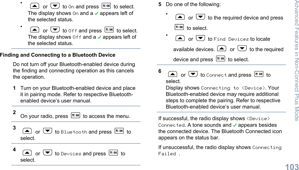 • or   to On and press   to select.The display shows On and a   appears left ofthe selected status.• or   to Off and press   to select.The display shows Off and a   appears left ofthe selected status.Finding and Connecting to a Bluetooth DeviceDo not turn off your Bluetooth-enabled device duringthe finding and connecting operation as this cancelsthe operation.1Turn on your Bluetooth-enabled device and placeit in pairing mode. Refer to respective Bluetooth-enabled device’s user manual.2On your radio, press   to access the menu.3 or   to Bluetooth and press   toselect.4 or   to Devices and press   toselect.5Do one of the following:• or   to the required device and press to select.• or   to Find Devices to locateavailable devices.  or   to the requireddevice and press   to select.6 or   to Connect and press   toselect.Display shows Connecting to &lt;Device&gt;. YourBluetooth-enabled device may require additionalsteps to complete the pairing. Refer to respectiveBluetooth-enabled device’s user manual.If successful, the radio display shows &lt;Device&gt;Connected. A tone sounds and   appears besidesthe connected device. The Bluetooth Connected iconappears on the status bar.If unsuccessful, the radio display shows ConnectingFailed .Advanced Features in Non-Connect Plus Mode103English