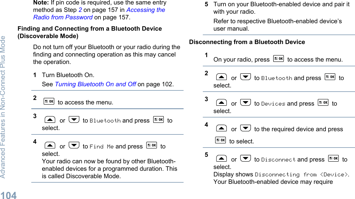 Note: If pin code is required, use the same entrymethod as Step 2 on page 157 in Accessing theRadio from Password on page 157.Finding and Connecting from a Bluetooth Device(Discoverable Mode)Do not turn off your Bluetooth or your radio during thefinding and connecting operation as this may cancelthe operation.1Turn Bluetooth On.See Turning Bluetooth On and Off on page 102.2 to access the menu.3 or   to Bluetooth and press   toselect.4 or   to Find Me and press   toselect.Your radio can now be found by other Bluetooth-enabled devices for a programmed duration. Thisis called Discoverable Mode.5Turn on your Bluetooth-enabled device and pair itwith your radio.Refer to respective Bluetooth-enabled device’suser manual.Disconnecting from a Bluetooth Device1On your radio, press   to access the menu.2 or   to Bluetooth and press   toselect.3 or   to Devices and press   toselect.4 or   to the required device and press to select.5 or   to Disconnect and press   toselect.Display shows Disconnecting from &lt;Device&gt;.Your Bluetooth-enabled device may requireAdvanced Features in Non-Connect Plus Mode104English