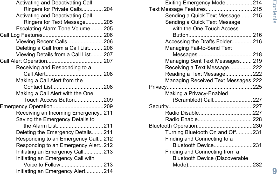 Activating and Deactivating CallRingers for Private Calls.............. 204Activating and Deactivating CallRingers for Text Message............205Escalating Alarm Tone Volume.........205Call Log Features........................................ 206Viewing Recent Calls........................206Deleting a Call from a Call List..........206Viewing Details from a Call List........ 207Call Alert Operation..................................... 207Receiving and Responding to aCall Alert...................................... 208Making a Call Alert from theContact List..................................208Making a Call Alert with the OneTouch Access Button...................209Emergency Operation..................................209Receiving an Incoming Emergency.. 211Saving the Emergency Details tothe Alarm List...............................211Deleting the Emergency Details........211Responding to an Emergency Call... 212Responding to an Emergency Alert.. 212Initiating an Emergency Call............. 213Initiating an Emergency Call withVoice to Follow............................ 213Initiating an Emergency Alert............214Exiting Emergency Mode..................214Text Message Features...............................215Sending a Quick Text Message........215Sending a Quick Text Messagewith the One Touch AccessButton.......................................... 216Accessing the Drafts Folder..............216Managing Fail-to-Send TextMessages.................................... 218Managing Sent Text Messages........ 219Receiving a Text Message................222Reading a Text Message..................222Managing Received Text Messages.222Privacy.........................................................225Making a Privacy-Enabled(Scrambled) Call.......................... 227Security........................................................227Radio Disable....................................227Radio Enable.................................... 228Bluetooth Operation.....................................230Turning Bluetooth On and Off...........231Finding and Connecting to aBluetooth Device..........................231Finding and Connecting from aBluetooth Device (DiscoverableMode)...........................................232Contents9English