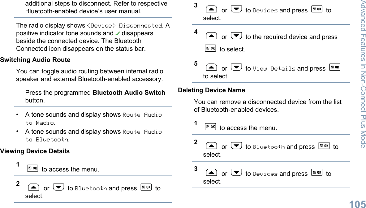 additional steps to disconnect. Refer to respectiveBluetooth-enabled device’s user manual.The radio display shows &lt;Device&gt; Disconnected. Apositive indicator tone sounds and   disappearsbeside the connected device. The BluetoothConnected icon disappears on the status bar.Switching Audio RouteYou can toggle audio routing between internal radiospeaker and external Bluetooth-enabled accessory.Press the programmed Bluetooth Audio Switchbutton.•A tone sounds and display shows Route Audioto Radio.•A tone sounds and display shows Route Audioto Bluetooth.Viewing Device Details1 to access the menu.2 or   to Bluetooth and press   toselect.3 or   to Devices and press   toselect.4 or   to the required device and press to select.5 or   to View Details and press to select.Deleting Device NameYou can remove a disconnected device from the listof Bluetooth-enabled devices.1 to access the menu.2 or   to Bluetooth and press   toselect.3 or   to Devices and press   toselect.Advanced Features in Non-Connect Plus Mode105English
