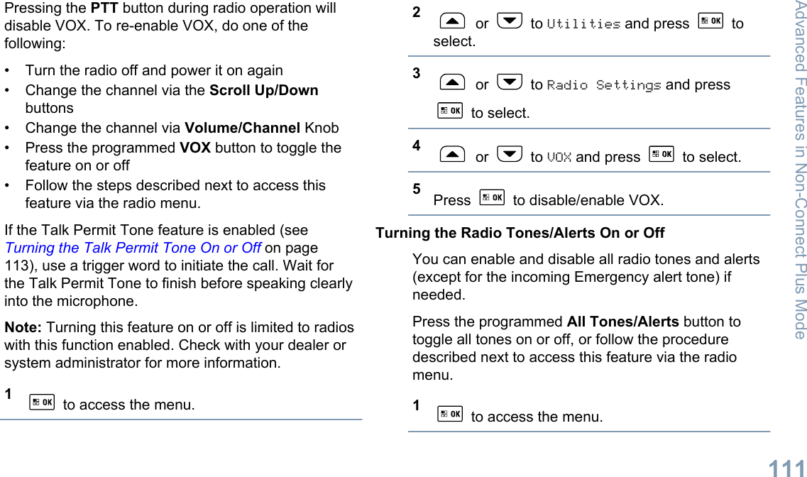 Pressing the PTT button during radio operation willdisable VOX. To re-enable VOX, do one of thefollowing:• Turn the radio off and power it on again• Change the channel via the Scroll Up/Downbuttons• Change the channel via Volume/Channel Knob• Press the programmed VOX button to toggle thefeature on or off• Follow the steps described next to access thisfeature via the radio menu.If the Talk Permit Tone feature is enabled (see Turning the Talk Permit Tone On or Off on page113), use a trigger word to initiate the call. Wait forthe Talk Permit Tone to finish before speaking clearlyinto the microphone.Note: Turning this feature on or off is limited to radioswith this function enabled. Check with your dealer orsystem administrator for more information.1 to access the menu.2 or   to Utilities and press   toselect.3 or   to Radio Settings and press to select.4 or   to VOX and press   to select.5Press   to disable/enable VOX.Turning the Radio Tones/Alerts On or OffYou can enable and disable all radio tones and alerts(except for the incoming Emergency alert tone) ifneeded.Press the programmed All Tones/Alerts button totoggle all tones on or off, or follow the proceduredescribed next to access this feature via the radiomenu.1 to access the menu.Advanced Features in Non-Connect Plus Mode111English