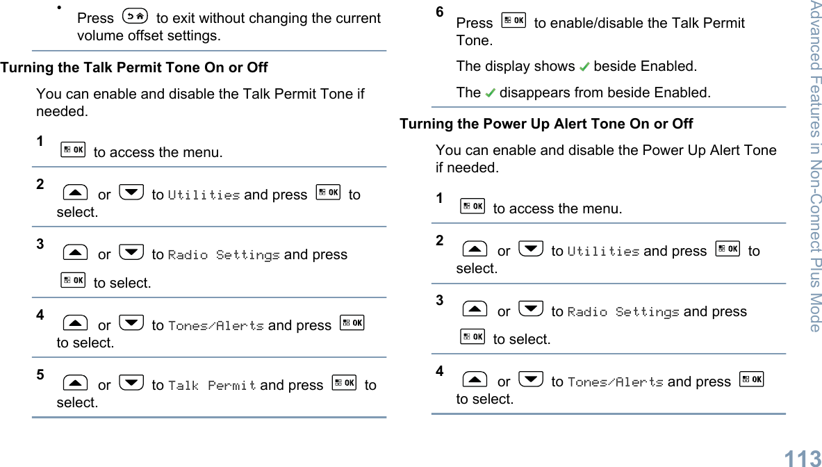 •Press   to exit without changing the currentvolume offset settings.Turning the Talk Permit Tone On or OffYou can enable and disable the Talk Permit Tone ifneeded.1 to access the menu.2 or   to Utilities and press   toselect.3 or   to Radio Settings and press to select.4 or   to Tones/Alerts and press to select.5 or   to Talk Permit and press   toselect.6Press   to enable/disable the Talk PermitTone.The display shows   beside Enabled.The   disappears from beside Enabled.Turning the Power Up Alert Tone On or OffYou can enable and disable the Power Up Alert Toneif needed.1 to access the menu.2 or   to Utilities and press   toselect.3 or   to Radio Settings and press to select.4 or   to Tones/Alerts and press to select.Advanced Features in Non-Connect Plus Mode113English