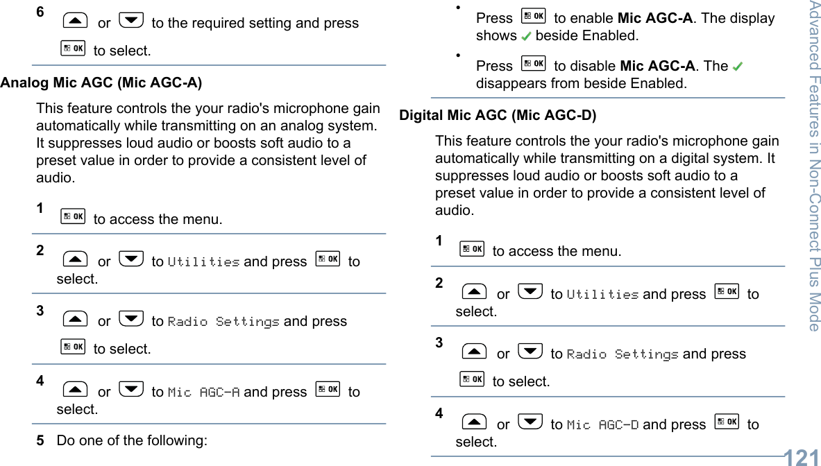 6 or   to the required setting and press to select.Analog Mic AGC (Mic AGC-A)This feature controls the your radio&apos;s microphone gainautomatically while transmitting on an analog system.It suppresses loud audio or boosts soft audio to apreset value in order to provide a consistent level ofaudio.1 to access the menu.2 or   to Utilities and press   toselect.3 or   to Radio Settings and press to select.4 or   to Mic AGC-A and press   toselect.5Do one of the following:•Press   to enable Mic AGC-A. The displayshows   beside Enabled.•Press   to disable Mic AGC-A. The disappears from beside Enabled.Digital Mic AGC (Mic AGC-D)This feature controls the your radio&apos;s microphone gainautomatically while transmitting on a digital system. Itsuppresses loud audio or boosts soft audio to apreset value in order to provide a consistent level ofaudio.1 to access the menu.2 or   to Utilities and press   toselect.3 or   to Radio Settings and press to select.4 or   to Mic AGC-D and press   toselect.Advanced Features in Non-Connect Plus Mode121English