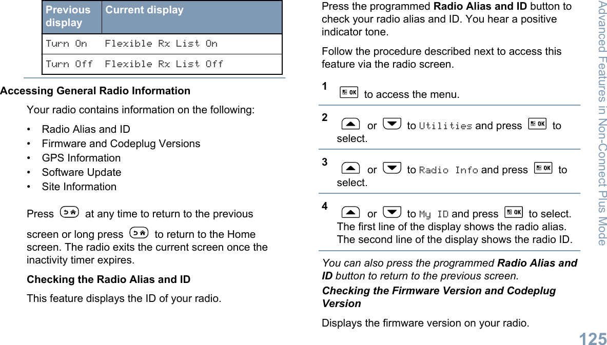 PreviousdisplayCurrent displayTurn On Flexible Rx List OnTurn Off Flexible Rx List OffAccessing General Radio InformationYour radio contains information on the following:• Radio Alias and ID• Firmware and Codeplug Versions• GPS Information• Software Update• Site InformationPress   at any time to return to the previousscreen or long press   to return to the Homescreen. The radio exits the current screen once theinactivity timer expires.Checking the Radio Alias and IDThis feature displays the ID of your radio.Press the programmed Radio Alias and ID button tocheck your radio alias and ID. You hear a positiveindicator tone.Follow the procedure described next to access thisfeature via the radio screen.1 to access the menu.2 or   to Utilities and press   toselect.3 or   to Radio Info and press   toselect.4 or   to My ID and press   to select.The first line of the display shows the radio alias.The second line of the display shows the radio ID.You can also press the programmed Radio Alias andID button to return to the previous screen.Checking the Firmware Version and CodeplugVersionDisplays the firmware version on your radio.Advanced Features in Non-Connect Plus Mode125English