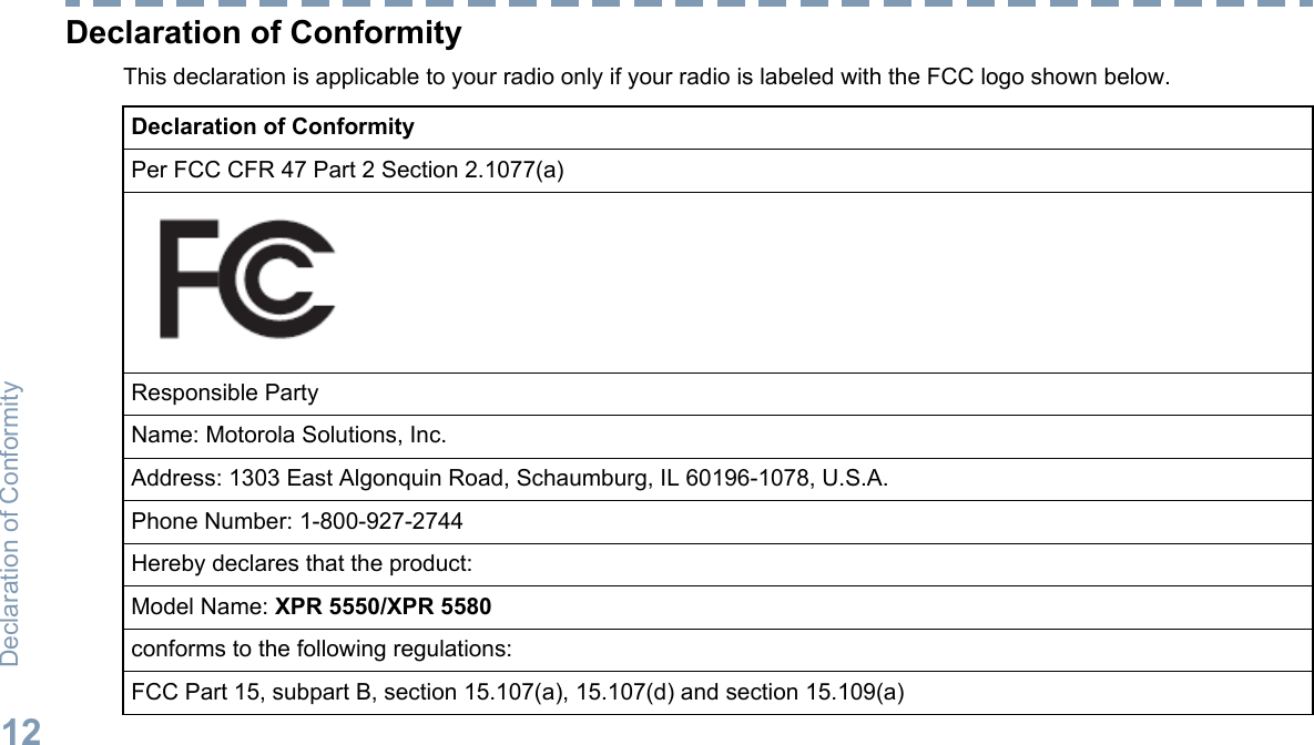 Declaration of ConformityThis declaration is applicable to your radio only if your radio is labeled with the FCC logo shown below.Declaration of ConformityPer FCC CFR 47 Part 2 Section 2.1077(a)Responsible PartyName: Motorola Solutions, Inc.Address: 1303 East Algonquin Road, Schaumburg, IL 60196-1078, U.S.A.Phone Number: 1-800-927-2744Hereby declares that the product:Model Name: XPR 5550/XPR 5580conforms to the following regulations:FCC Part 15, subpart B, section 15.107(a), 15.107(d) and section 15.109(a)Declaration of Conformity12English
