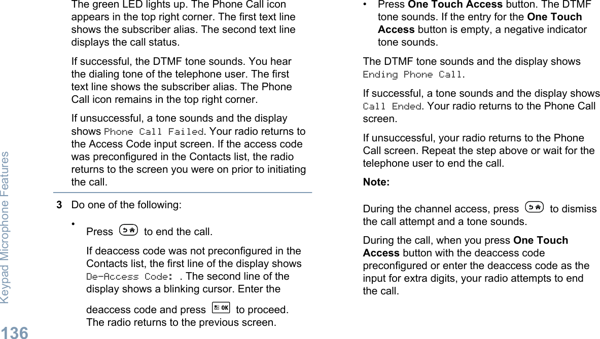 The green LED lights up. The Phone Call iconappears in the top right corner. The first text lineshows the subscriber alias. The second text linedisplays the call status.If successful, the DTMF tone sounds. You hearthe dialing tone of the telephone user. The firsttext line shows the subscriber alias. The PhoneCall icon remains in the top right corner.If unsuccessful, a tone sounds and the displayshows Phone Call Failed. Your radio returns tothe Access Code input screen. If the access codewas preconfigured in the Contacts list, the radioreturns to the screen you were on prior to initiatingthe call.3Do one of the following:•Press   to end the call.If deaccess code was not preconfigured in theContacts list, the first line of the display showsDe-Access Code: . The second line of thedisplay shows a blinking cursor. Enter thedeaccess code and press   to proceed.The radio returns to the previous screen.• Press One Touch Access button. The DTMFtone sounds. If the entry for the One TouchAccess button is empty, a negative indicatortone sounds.The DTMF tone sounds and the display showsEnding Phone Call.If successful, a tone sounds and the display showsCall Ended. Your radio returns to the Phone Callscreen.If unsuccessful, your radio returns to the PhoneCall screen. Repeat the step above or wait for thetelephone user to end the call.Note:During the channel access, press   to dismissthe call attempt and a tone sounds.During the call, when you press One TouchAccess button with the deaccess codepreconfigured or enter the deaccess code as theinput for extra digits, your radio attempts to endthe call.Keypad Microphone Features136English
