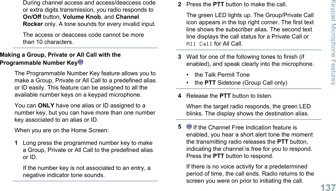 During channel access and access/deaccess codeor extra digits transmission, you radio responds toOn/Off button, Volume Knob, and ChannelRocker only. A tone sounds for every invalid input.The access or deaccess code cannot be morethan 10 characters.Making a Group, Private or All Call with theProgrammable Number KeyThe Programmable Number Key feature allows you tomake a Group, Private or All Call to a predefined aliasor ID easily. This feature can be assigned to all theavailable number keys on a keypad microphone.You can ONLY have one alias or ID assigned to anumber key, but you can have more than one numberkey associated to an alias or ID.When you are on the Home Screen:1Long press the programmed number key to makea Group, Private or All Call to the predefined aliasor ID.If the number key is not associated to an entry, anegative indicator tone sounds.2Press the PTT button to make the call.The green LED lights up. The Group/Private Callicon appears in the top right corner. The first textline shows the subscriber alias. The second textline displays the call status for a Private Call orAll Call for All Call.3Wait for one of the following tones to finish (ifenabled), and speak clearly into the microphone.• the Talk Permit Tone• the PTT Sidetone (Group Call only)4Release the PTT button to listen.When the target radio responds, the green LEDblinks. The display shows the destination alias.5 If the Channel Free Indication feature isenabled, you hear a short alert tone the momentthe transmitting radio releases the PTT button,indicating the channel is free for you to respond.Press the PTT button to respond.If there is no voice activity for a predeterminedperiod of time, the call ends. Radio returns to thescreen you were on prior to initiating the call.Keypad Microphone Features137English