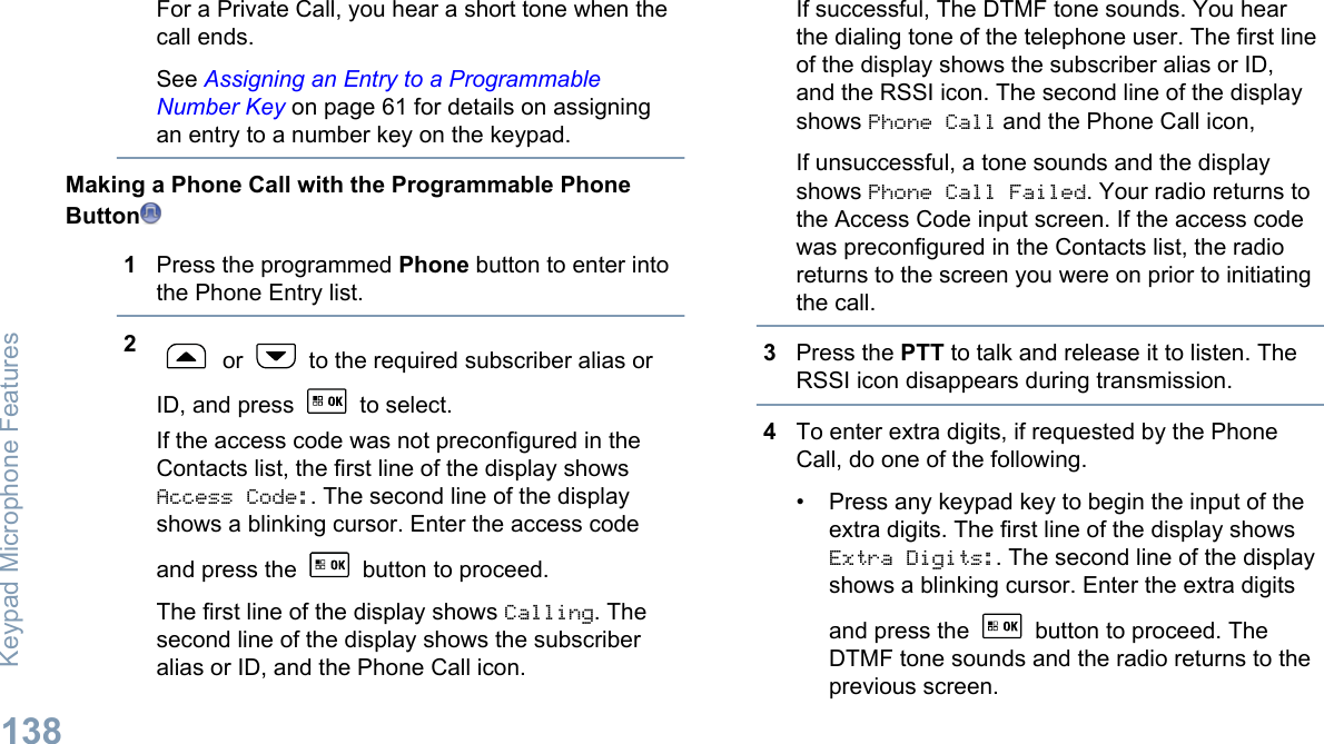 For a Private Call, you hear a short tone when thecall ends.See Assigning an Entry to a ProgrammableNumber Key on page 61 for details on assigningan entry to a number key on the keypad.Making a Phone Call with the Programmable PhoneButton1Press the programmed Phone button to enter intothe Phone Entry list.2 or   to the required subscriber alias orID, and press   to select.If the access code was not preconfigured in theContacts list, the first line of the display showsAccess Code:. The second line of the displayshows a blinking cursor. Enter the access codeand press the   button to proceed.The first line of the display shows Calling. Thesecond line of the display shows the subscriberalias or ID, and the Phone Call icon.If successful, The DTMF tone sounds. You hearthe dialing tone of the telephone user. The first lineof the display shows the subscriber alias or ID,and the RSSI icon. The second line of the displayshows Phone Call and the Phone Call icon,If unsuccessful, a tone sounds and the displayshows Phone Call Failed. Your radio returns tothe Access Code input screen. If the access codewas preconfigured in the Contacts list, the radioreturns to the screen you were on prior to initiatingthe call.3Press the PTT to talk and release it to listen. TheRSSI icon disappears during transmission.4To enter extra digits, if requested by the PhoneCall, do one of the following.• Press any keypad key to begin the input of theextra digits. The first line of the display showsExtra Digits:. The second line of the displayshows a blinking cursor. Enter the extra digitsand press the   button to proceed. TheDTMF tone sounds and the radio returns to theprevious screen.Keypad Microphone Features138English