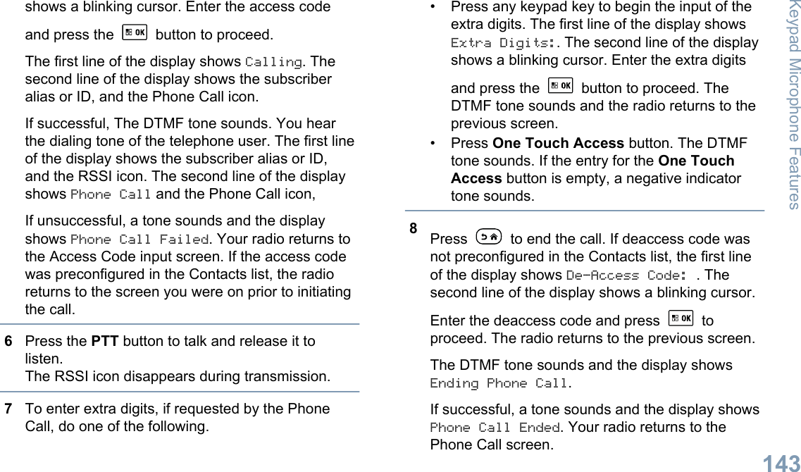 shows a blinking cursor. Enter the access codeand press the   button to proceed.The first line of the display shows Calling. Thesecond line of the display shows the subscriberalias or ID, and the Phone Call icon.If successful, The DTMF tone sounds. You hearthe dialing tone of the telephone user. The first lineof the display shows the subscriber alias or ID,and the RSSI icon. The second line of the displayshows Phone Call and the Phone Call icon,If unsuccessful, a tone sounds and the displayshows Phone Call Failed. Your radio returns tothe Access Code input screen. If the access codewas preconfigured in the Contacts list, the radioreturns to the screen you were on prior to initiatingthe call.6Press the PTT button to talk and release it tolisten.The RSSI icon disappears during transmission.7To enter extra digits, if requested by the PhoneCall, do one of the following.• Press any keypad key to begin the input of theextra digits. The first line of the display showsExtra Digits:. The second line of the displayshows a blinking cursor. Enter the extra digitsand press the   button to proceed. TheDTMF tone sounds and the radio returns to theprevious screen.• Press One Touch Access button. The DTMFtone sounds. If the entry for the One TouchAccess button is empty, a negative indicatortone sounds.8Press   to end the call. If deaccess code wasnot preconfigured in the Contacts list, the first lineof the display shows De-Access Code: . Thesecond line of the display shows a blinking cursor.Enter the deaccess code and press   toproceed. The radio returns to the previous screen.The DTMF tone sounds and the display showsEnding Phone Call.If successful, a tone sounds and the display showsPhone Call Ended. Your radio returns to thePhone Call screen.Keypad Microphone Features143English