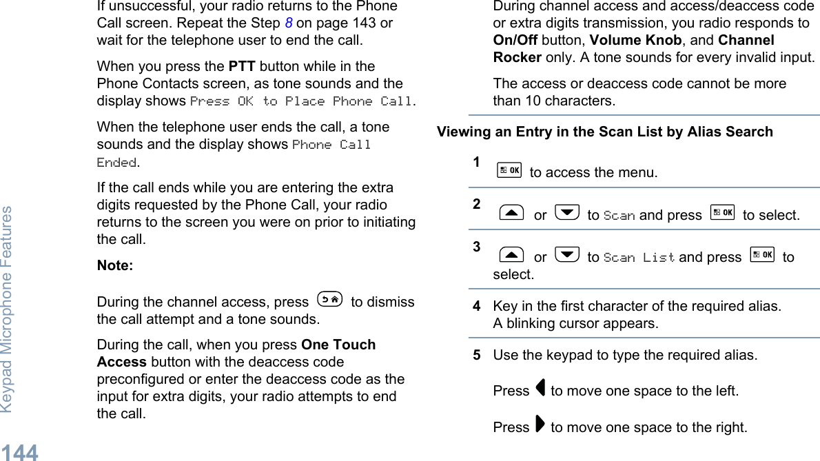 If unsuccessful, your radio returns to the PhoneCall screen. Repeat the Step 8 on page 143 orwait for the telephone user to end the call.When you press the PTT button while in thePhone Contacts screen, as tone sounds and thedisplay shows Press OK to Place Phone Call.When the telephone user ends the call, a tonesounds and the display shows Phone CallEnded.If the call ends while you are entering the extradigits requested by the Phone Call, your radioreturns to the screen you were on prior to initiatingthe call.Note:During the channel access, press   to dismissthe call attempt and a tone sounds.During the call, when you press One TouchAccess button with the deaccess codepreconfigured or enter the deaccess code as theinput for extra digits, your radio attempts to endthe call.During channel access and access/deaccess codeor extra digits transmission, you radio responds toOn/Off button, Volume Knob, and ChannelRocker only. A tone sounds for every invalid input.The access or deaccess code cannot be morethan 10 characters.Viewing an Entry in the Scan List by Alias Search1 to access the menu.2 or   to Scan and press   to select.3 or   to Scan List and press   toselect.4Key in the first character of the required alias.A blinking cursor appears.5Use the keypad to type the required alias.Press   to move one space to the left.Press   to move one space to the right.Keypad Microphone Features144English