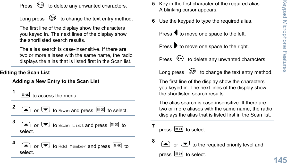 Press   to delete any unwanted characters.Long press   to change the text entry method.The first line of the display show the charactersyou keyed in. The next lines of the display showthe shortlisted search results.The alias search is case-insensitive. If there aretwo or more aliases with the same name, the radiodisplays the alias that is listed first in the Scan list.Editing the Scan ListAdding a New Entry to the Scan List1 to access the menu.2 or   to Scan and press   to select.3 or   to Scan List and press   toselect.4 or   to Add Member and press   toselect.5Key in the first character of the required alias.A blinking cursor appears.6Use the keypad to type the required alias.Press   to move one space to the left.Press   to move one space to the right.Press   to delete any unwanted characters.Long press   to change the text entry method.The first line of the display show the charactersyou keyed in. The next lines of the display showthe shortlisted search results.The alias search is case-insensitive. If there aretwo or more aliases with the same name, the radiodisplays the alias that is listed first in the Scan list.7press   to select8 or   to the required priority level andpress   to select.Keypad Microphone Features145English