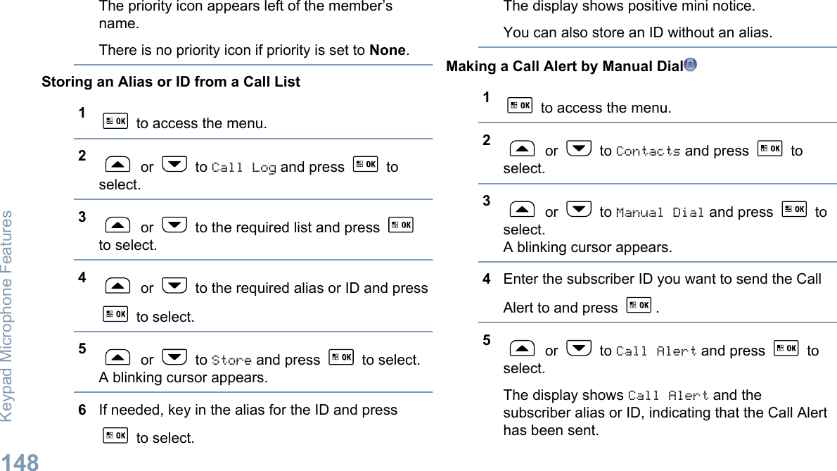 The priority icon appears left of the member’sname.There is no priority icon if priority is set to None.Storing an Alias or ID from a Call List1 to access the menu.2 or   to Call Log and press   toselect.3 or   to the required list and press to select.4 or   to the required alias or ID and press to select.5 or   to Store and press   to select.A blinking cursor appears.6If needed, key in the alias for the ID and press to select.The display shows positive mini notice.You can also store an ID without an alias.Making a Call Alert by Manual Dial1 to access the menu.2 or   to Contacts and press   toselect.3 or   to Manual Dial and press   toselect.A blinking cursor appears.4Enter the subscriber ID you want to send the CallAlert to and press  .5 or   to Call Alert and press   toselect.The display shows Call Alert and thesubscriber alias or ID, indicating that the Call Alerthas been sent.Keypad Microphone Features148English
