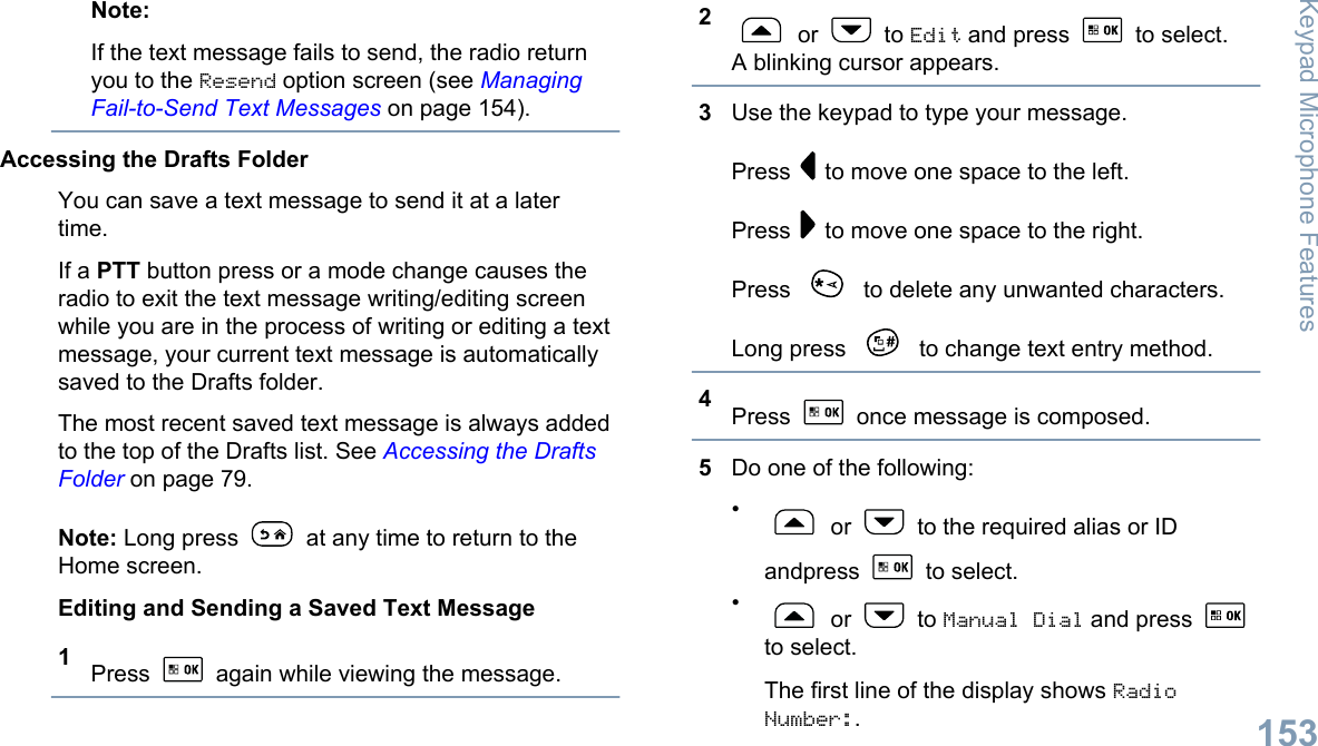 Note:If the text message fails to send, the radio returnyou to the Resend option screen (see ManagingFail-to-Send Text Messages on page 154).Accessing the Drafts FolderYou can save a text message to send it at a latertime.If a PTT button press or a mode change causes theradio to exit the text message writing/editing screenwhile you are in the process of writing or editing a textmessage, your current text message is automaticallysaved to the Drafts folder.The most recent saved text message is always addedto the top of the Drafts list. See Accessing the DraftsFolder on page 79.Note: Long press   at any time to return to theHome screen.Editing and Sending a Saved Text Message1Press   again while viewing the message.2 or   to Edit and press   to select.A blinking cursor appears.3Use the keypad to type your message.Press   to move one space to the left.Press   to move one space to the right.Press   to delete any unwanted characters.Long press   to change text entry method.4Press   once message is composed.5Do one of the following:• or   to the required alias or IDandpress   to select.• or   to Manual Dial and press to select.The first line of the display shows RadioNumber:.Keypad Microphone Features153English