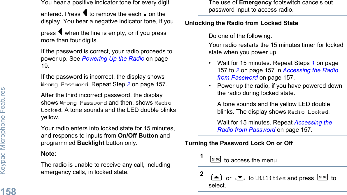 You hear a positive indicator tone for every digitentered. Press   to remove the each   on thedisplay. You hear a negative indicator tone, if youpress   when the line is empty, or if you pressmore than four digits.If the password is correct, your radio proceeds topower up. See Powering Up the Radio on page19.If the password is incorrect, the display showsWrong Password. Repeat Step 2 on page 157.After the third incorrect password, the displayshows Wrong Password and then, shows RadioLocked. A tone sounds and the LED double blinksyellow.Your radio enters into locked state for 15 minutes,and responds to inputs from On/Off Button andprogrammed Backlight button only.Note:The radio is unable to receive any call, includingemergency calls, in locked state.The use of Emergency footswitch cancels outpassword input to access radio.Unlocking the Radio from Locked StateDo one of the following.Your radio restarts the 15 minutes timer for lockedstate when you power up.• Wait for 15 minutes. Repeat Steps 1 on page157 to 2 on page 157 in Accessing the Radiofrom Password on page 157.• Power up the radio, if you have powered downthe radio during locked state.A tone sounds and the yellow LED doubleblinks. The display shows Radio Locked.Wait for 15 minutes. Repeat Accessing theRadio from Password on page 157.Turning the Password Lock On or Off1 to access the menu.2 or   to Utilities and press   toselect.Keypad Microphone Features158English