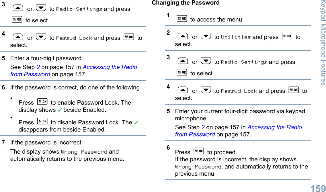 3 or   to Radio Settings and press to select.4 or   to Passwd Lock and press   toselect.5Enter a four-digit password.See Step 2 on page 157 in Accessing the Radiofrom Password on page 157.6If the password is correct, do one of the following.•Press   to enable Password Lock. Thedisplay shows   beside Enabled.•Press   to disable Password Lock. The disappears from beside Enabled.7If the password is incorrect:The display shows Wrong Password andautomatically returns to the previous menu.Changing the Password1 to access the menu.2 or   to Utilities and press   toselect.3 or   to Radio Settings and press to select.4 or   to Passwd Lock and press   toselect.5Enter your current four-digit password via keypadmicrophone.See Step 2 on page 157 in Accessing the Radiofrom Password on page 157.6Press   to proceed.If the password is incorrect, the display showsWrong Password, and automatically returns to theprevious menu.Keypad Microphone Features159English