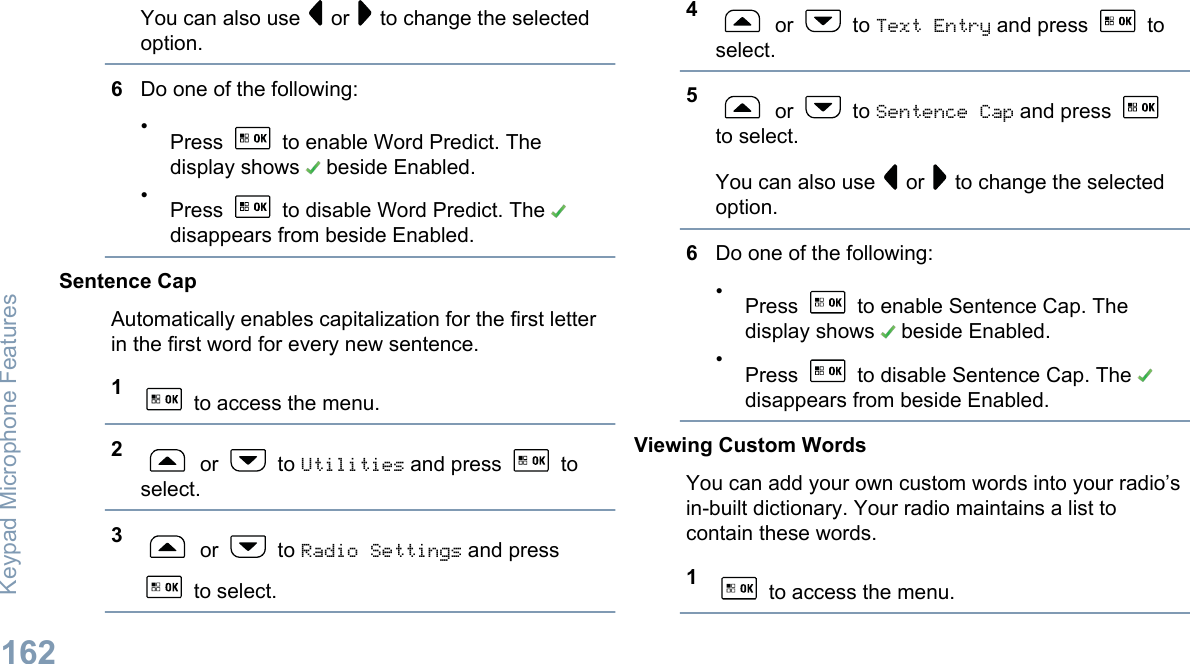You can also use   or   to change the selectedoption.6Do one of the following:•Press   to enable Word Predict. Thedisplay shows   beside Enabled.•Press   to disable Word Predict. The disappears from beside Enabled.Sentence CapAutomatically enables capitalization for the first letterin the first word for every new sentence.1 to access the menu.2 or   to Utilities and press   toselect.3 or   to Radio Settings and press to select.4 or   to Text Entry and press   toselect.5 or   to Sentence Cap and press to select.You can also use   or   to change the selectedoption.6Do one of the following:•Press   to enable Sentence Cap. Thedisplay shows   beside Enabled.•Press   to disable Sentence Cap. The disappears from beside Enabled.Viewing Custom WordsYou can add your own custom words into your radio’sin-built dictionary. Your radio maintains a list tocontain these words.1 to access the menu.Keypad Microphone Features162English