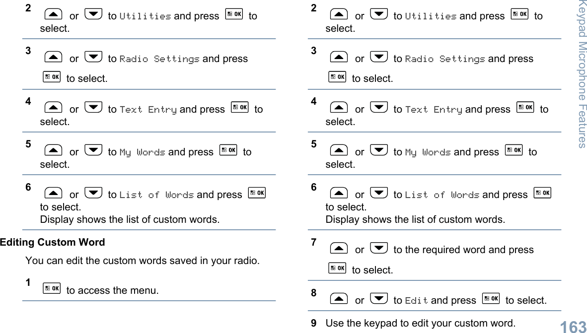 2 or   to Utilities and press   toselect.3 or   to Radio Settings and press to select.4 or   to Text Entry and press   toselect.5 or   to My Words and press   toselect.6 or   to List of Words and press to select.Display shows the list of custom words.Editing Custom WordYou can edit the custom words saved in your radio.1 to access the menu.2 or   to Utilities and press   toselect.3 or   to Radio Settings and press to select.4 or   to Text Entry and press   toselect.5 or   to My Words and press   toselect.6 or   to List of Words and press to select.Display shows the list of custom words.7 or   to the required word and press to select.8 or   to Edit and press   to select.9Use the keypad to edit your custom word.Keypad Microphone Features163English