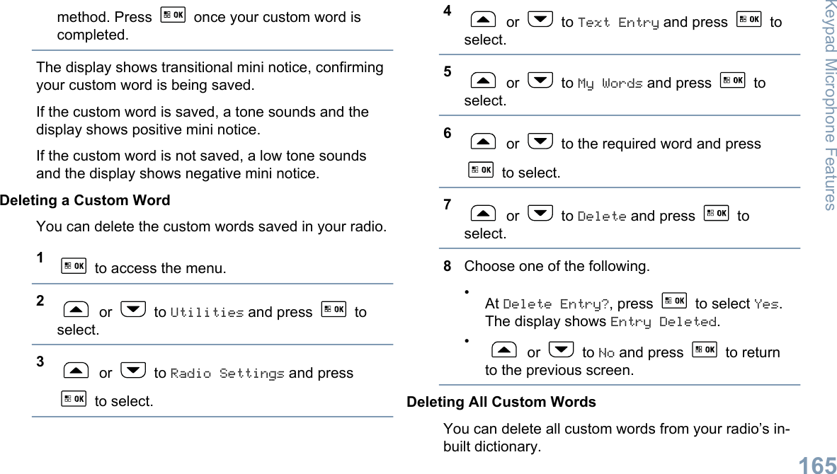 method. Press   once your custom word iscompleted.The display shows transitional mini notice, confirmingyour custom word is being saved.If the custom word is saved, a tone sounds and thedisplay shows positive mini notice.If the custom word is not saved, a low tone soundsand the display shows negative mini notice.Deleting a Custom WordYou can delete the custom words saved in your radio.1 to access the menu.2 or   to Utilities and press   toselect.3 or   to Radio Settings and press to select.4 or   to Text Entry and press   toselect.5 or   to My Words and press   toselect.6 or   to the required word and press to select.7 or   to Delete and press   toselect.8Choose one of the following.•At Delete Entry?, press   to select Yes.The display shows Entry Deleted.• or   to No and press   to returnto the previous screen.Deleting All Custom WordsYou can delete all custom words from your radio’s in-built dictionary.Keypad Microphone Features165English